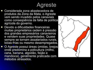Agreste Considerada zona abastecedora de produtos da Zona da Mata, o Agreste vem sendo invadido pelos canaviais como conseqüência da falta de política agrícola do governo. Devido a dificuldades financeiras muitas proprietários cedem à pressão dos grandes empresários canavieiros e vendem suas propriedades. Quase sempre se tornam assalariados rurais, bóias-frias ou mesmo desempregados. O Agreste possui áreas úmidas, brejos onde predomina a policultura (milho, cana, banana, algodão, feijão e mandioca), geralmente praticada com métodos atrasados.  