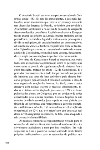 VIII
O deputado Zaneti, um veterano porque membro do Con-
gresso desde 1983, foi um dos participantes, e dos mais des-
tacados, desse movimento que viria a ter presença marcante
nas discussões internas do Partido, no ideário que envolvia a
Assembleia Constituinte, e na defesa de posições de vanguarda
frente aos desafios que a Nova República enfrentava. E a ques-
tão do exame das origens da Dívida Externa brasileira, de sua
procedência, da validade legal dos instrumentos pelos quais a
dívida se multiplicou, foi uma das batalhas em que se envolveu
o Constituinte Zaneti, e também em parte uma fonte de frustra-
ções. Episódio que o autor, no centro das discussões do tema no
âmbito da Constituinte, reconstitui neste volume, fundamenta-
do em ampla documentação e impecável nível de minúcia.
No texto do Constituinte Zaneti se encontra, por outro
lado, uma extraordinária contribuição sobre os percalços que
envolveram a questão da regulamentação do sistema finan-
ceiro brasileiro, tratado no artigo 192 da Constituição. E o
peso das controvérsias foi a todo tempo centrado na questão
da limitação das taxas de juros aplicáveis pelo sistema ban-
cário, proposto pelo deputado Fernando Gasparian, e alvo de
uma organizada reação dos bancos. Ao final, como o autor
descreve com notável clareza e precioso detalhamento, to-
das as tentativas de limitação de juros reais a 12% a.a. foram
pulverizadas dentro do Congresso por um conjunto de ações
coordenadas pelo sistema bancário. E isso a despeito de não
se tratar de tabelamento dos juros – pois as taxas globais par-
tiriam de um percentual que representasse a correção monetá-
ria – refletindo a inflação, e só acima desse nível se aplicaria
o percentual de 12% a.a.; e é inequívoco que uma taxa real
desse nível asseguraria aos bancos, de fato, uma adequada e
não desprezível rentabilidade.
As reações contrárias à regulamentação voltada para as
operações do sistema financeiro teriam desdobramentos, in-
crivelmente audaciosos e nem por isso repelidos. Em cuja
sequência se viria a proibir o Banco Central de emitir títulos
próprios, indispensáveis para as operações de política mo-
 