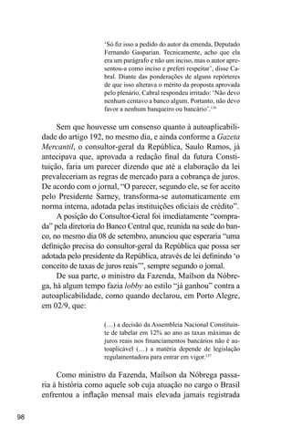 98
‘Só fiz isso a pedido do autor da emenda, Deputado
Fernando Gasparian. Tecnicamente, acho que ela
era um parágrafo e não um inciso, mas o autor apre-
sentou-a como inciso e preferi respeitar’, disse Ca-
bral. Diante das ponderações de alguns repórteres
de que isso alterava o mérito da proposta aprovada
pelo plenário, Cabral respondeu irritado: ‘Não devo
nenhum centavo a banco algum. Portanto, não devo
favor a nenhum banqueiro ou bancário’.136
Sem que houvesse um consenso quanto à autoaplicabili-
dade do artigo 192, no mesmo dia, e ainda conforme a Gazeta
Mercantil, o consultor-geral da República, Saulo Ramos, já
antecipava que, aprovada a redação final da futura Consti-
tuição, faria um parecer dizendo que até a elaboração da lei
prevaleceriam as regras de mercado para a cobrança de juros.
De acordo com o jornal, “O parecer, segundo ele, se for aceito
pelo Presidente Sarney, transforma-se automaticamente em
norma interna, adotada pelas instituições oficiais de crédito”.
A posição do Consultor-Geral foi imediatamente “compra-
da” pela diretoria do Banco Central que, reunida na sede do ban-
co, no mesmo dia 08 de setembro, anunciou que esperaria “uma
definição precisa do consultor-geral da República que possa ser
adotada pelo presidente da República, através de lei definindo ‘o
conceito de taxas de juros reais’”, sempre segundo o jornal.
De sua parte, o ministro da Fazenda, Maílson da Nóbre-
ga, há algum tempo fazia lobby ao estilo “já ganhou” contra a
autoaplicabilidade, como quando declarou, em Porto Alegre,
em 02/9, que:
(…) a decisão da Assembleia Nacional Constituin-
te de tabelar em 12% ao ano as taxas máximas de
juros reais nos financiamentos bancários não é au-
toaplicável (…) a matéria depende de legislação
regulamentadora para entrar em vigor.137
Como ministro da Fazenda, Maílson da Nóbrega passa-
ria à história como aquele sob cuja atuação no cargo o Brasil
enfrentou a inflação mensal mais elevada jamais registrada
 
