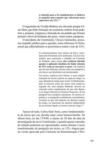 101
a remissão para a lei complementar se limitava
às punições para aqueles que cobrassem taxas
superiores aos 12%.143
O argumento de Vivaldo Barbosa era relevante porque Cé-
sar Maia, que tinha formação em economia, embora fosse pede-
tista e, portanto, integrasse a bancada de um partido que firmara
posição a favor da limitação dos juros, votara contra a proposta.
O presidente da Constituinte, Ulysses Guimarães, procu-
rou respaldo jurídico para a questão, como informou O Globo,
jornal que editorialmente se posicionava contra o teto de 12%:
O constitucionalista José Afonso da Silva, convi-
dado pelo Presidente da Constituinte, Ulysses Gui-
marães, para assessorar o trabalho da Comissão
de Redação, disse ontem não existirem dúvidas
quanto à aplicação imediata do limite máximo
de 12% reais ao ano para os juros. Ele explicou
que há uma diferença enorme entre um parágrafo e
um inciso, que determina esta interpretação.
Um inciso, explicou José Afonso, é uma comple-
mentação da norma exposta no caput do artigo, ou
seja, depende do artigo para existir. O tabelamento,
para se encaixar como um inciso, teria inclusive,
segundo ele, uma redação diferente: deveria ser
colocado como complemento do que está dispos-
to no artigo referente ao Sistema Financeiro. Já um
parágrafo tem completa autonomia. Na técnica le-
gislativa, os parágrafos estabelecem, normalmente,
exceções ao que está disposto na abertura (caput)
do artigo, ou tratamento de maneira independente
de um assunto ligado ao mesmo tema do artigo.144
Apesar de tudo, Carlos Sant’Anna, como fundamentalis-
ta do atraso que era, decidiu atuar como homem-bomba. Na
última hora, no dia 17/9/88, a menos de 20 dias da data da
promulgação da nova Constituição, e quando apenas emendas
de redação poderiam ser apresentadas, tentou detonar o texto
transformando, de parágrafo em inciso, os 12%. Alegou que,
na versão aprovada pela Comissão de Sistematização (“Pro-
 