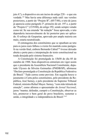 102
jeto A”), o dispositivo era um inciso do artigo 228 – o que era
verdade.145
Mas havia uma diferença nada sutil: nas versões
posteriores, a partir do “Projeto B”, (05/7/88), o teto de juros
já aparecia como parágrafo 3º, primeiro do art. 197 e, a partir
do “Projeto C” (15/9/88), do artigo 192, sendo sempre votado
como tal. Se sua emenda “de redação” fosse aprovada, o teto
dependeria inexoravelmente de lei posterior para ser aplica-
do. O esforço de Gasparian, aprovado por ampla maioria em
maio, estaria neutralizado.
O estratagema dos constituintes que se opunham ao teto
para os juros reais falhou e o texto foi mantido como parágra-
fo na versão final, embora Bernardo Cabral146
tivesse deixado
aberta a porta para a interpretação do texto constitucional na
toada desejada pelo sistema financeiro.
A Constituição foi promulgada às 15h50 do dia 05 de
outubro de 1988. Seus dispositivos entrariam em vigor assim
que o presidente da Assembleia Nacional Constituinte, depu-
tado Ulysses da Silveira Guimarães (PMDB/SP), afirmasse
“Declaro promulgada a Constituição da República Federativa
do Brasil.” Tudo correu como previsto. Em seguida houve o
juramento à Carta pelos constituintes, pelo presidente da Re-
pública, José Sarney, e pelo presidente do Supremo Tribunal
Federal, ministro Rafael Mayer. Sarney, “com mão trêmula de
emoção”, como afirmou o apresentador do Jornal Nacional,
jurou “manter, defender, cumprir a Constituição, observar as
leis, promover o bem geral do povo brasileiro, sustentar a
união, a integridade e a independência do Brasil.”147
 