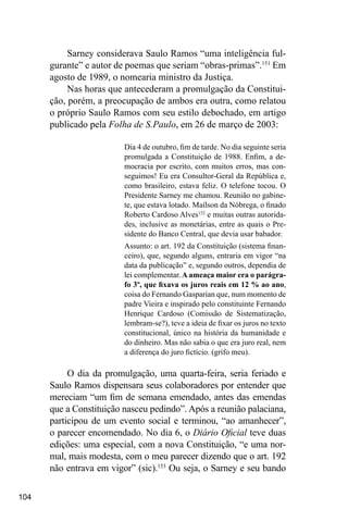 104
Sarney considerava Saulo Ramos “uma inteligência ful-
gurante” e autor de poemas que seriam “obras-primas”.151
Em
agosto de 1989, o nomearia ministro da Justiça.
Nas horas que antecederam a promulgação da Constitui-
ção, porém, a preocupação de ambos era outra, como relatou
o próprio Saulo Ramos com seu estilo debochado, em artigo
publicado pela Folha de S.Paulo, em 26 de março de 2003:
Dia 4 de outubro, fim de tarde. No dia seguinte seria
promulgada a Constituição de 1988. Enfim, a de-
mocracia por escrito, com muitos erros, mas con-
seguimos! Eu era Consultor-Geral da República e,
como brasileiro, estava feliz. O telefone tocou. O
Presidente Sarney me chamou. Reunião no gabine-
te, que estava lotado. Maílson da Nóbrega, o finado
Roberto Cardoso Alves152
e muitas outras autorida-
des, inclusive as monetárias, entre as quais o Pre-
sidente do Banco Central, que devia usar babador.
Assunto: o art. 192 da Constituição (sistema finan-
ceiro), que, segundo alguns, entraria em vigor “na
data da publicação” e, segundo outros, dependia de
lei complementar. A ameaça maior era o parágra-
fo 3º, que fixava os juros reais em 12 % ao ano,
coisa do Fernando Gasparian que, num momento de
padre Vieira e inspirado pelo constituinte Fernando
Henrique Cardoso (Comissão de Sistematização,
lembram-se?), teve a ideia de fixar os juros no texto
constitucional, único na história da humanidade e
do dinheiro. Mas não sabia o que era juro real, nem
a diferença do juro fictício. (grifo meu).
O dia da promulgação, uma quarta-feira, seria feriado e
Saulo Ramos dispensara seus colaboradores por entender que
mereciam “um fim de semana emendado, antes das emendas
que a Constituição nasceu pedindo”. Após a reunião palaciana,
participou de um evento social e terminou, “ao amanhecer”,
o parecer encomendado. No dia 6, o Diário Oficial teve duas
edições: uma especial, com a nova Constituição, “e uma nor-
mal, mais modesta, com o meu parecer dizendo que o art. 192
não entrava em vigor” (sic).153
Ou seja, o Sarney e seu bando
 
