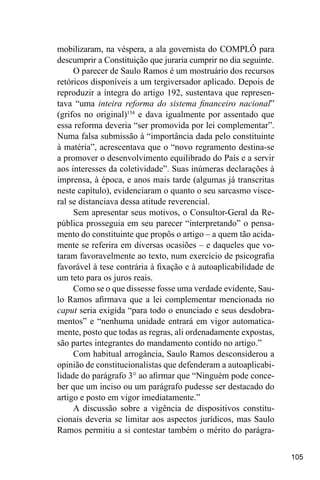 105
mobilizaram, na véspera, a ala governista do COMPLÔ para
descumprir a Constituição que juraria cumprir no dia seguinte.
O parecer de Saulo Ramos é um mostruário dos recursos
retóricos disponíveis a um tergiversador aplicado. Depois de
reproduzir a íntegra do artigo 192, sustentava que represen-
tava “uma inteira reforma do sistema financeiro nacional”
(grifos no original)154
e dava igualmente por assentado que
essa reforma deveria “ser promovida por lei complementar”.
Numa falsa submissão à “importância dada pelo constituinte
à matéria”, acrescentava que o “novo regramento destina-se
a promover o desenvolvimento equilibrado do País e a servir
aos interesses da coletividade”. Suas inúmeras declarações à
imprensa, à época, e anos mais tarde (algumas já transcritas
neste capítulo), evidenciaram o quanto o seu sarcasmo visce-
ral se distanciava dessa atitude reverencial.
Sem apresentar seus motivos, o Consultor-Geral da Re-
pública prosseguia em seu parecer “interpretando” o pensa-
mento do constituinte que propôs o artigo – a quem tão acida-
mente se referira em diversas ocasiões – e daqueles que vo-
taram favoravelmente ao texto, num exercício de psicografia
favorável à tese contrária à fixação e à autoaplicabilidade de
um teto para os juros reais.
Como se o que dissesse fosse uma verdade evidente, Sau-
lo Ramos afirmava que a lei complementar mencionada no
caput seria exigida “para todo o enunciado e seus desdobra-
mentos” e “nenhuma unidade entrará em vigor automatica-
mente, posto que todas as regras, ali ordenadamente expostas,
são partes integrantes do mandamento contido no artigo.”
Com habitual arrogância, Saulo Ramos desconsiderou a
opinião de constitucionalistas que defenderam a autoaplicabi-
lidade do parágrafo 3° ao afirmar que “Ninguém pode conce-
ber que um inciso ou um parágrafo pudesse ser destacado do
artigo e posto em vigor imediatamente.”
A discussão sobre a vigência de dispositivos constitu-
cionais deveria se limitar aos aspectos jurídicos, mas Saulo
Ramos permitiu a si contestar também o mérito do parágra-
 