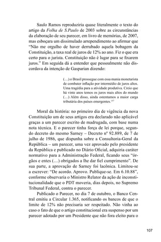 107
Saulo Ramos reproduziria quase literalmente o texto do
artigo da Folha de S.Paulo de 2003 sobre as circunstâncias
da elaboração de seu parecer, em livro de memórias, de 2007,
mas esboçara um dissimulado arrependimento ao afirmar que
“Não me orgulho de haver derrubado aquela bobagem da
Constituição, a taxa real de juros de 12% ao ano. Fiz o que era
certo para o jurista. Constituição não é lugar para se fixarem
juros.” Em seguida dá a entender que pessoalmente não dis-
cordava da intenção de Gasparian dizendo:
(…) o Brasil prossegue com essa mania monetarista
de combater inflação por intermédio de juros altos.
Uma tragédia para a atividade produtiva. Creio que
há vinte anos temos os juros mais altos do mundo
(…) Além disso, ainda ostentamos a maior carga
tributária dos países emergentes.157
Moral da história: no primeiro dia de vigência da nova
Constituição um de seus artigos era declarado não aplicável
graças a um parecer escrito de madrugada, com base numa
nota técnica. E o parecer tinha força de lei porque, segun-
do decreto do mesmo Sarney – Decreto nº 92.889, de 7 de
julho de 1986, que dispunha sobre a Consultoria-Geral da
República – um parecer, uma vez aprovado pelo presidente
da República e publicado no Diário Oficial, adquiria caráter
normativo para a Administração Federal, ficando seus “ór-
gãos e entes (…) obrigados a lhe dar fiel cumprimento”. De
sua parte, a aprovação de Sarney foi lacônica. Limitou-se
a escrever: “De acordo. Aprovo. Publique-se. Em 6.10.88”,
conforme observaria o Ministro Relator da ação de inconsti-
tucionalidade que o PDT moveria, dias depois, no Supremo
Tribunal Federal, contra o parecer.
Publicado o Parecer, no dia 7 de outubro, o Banco Cen-
tral emitiu a Circular 1.365, notificando os bancos de que o
limite de 12% não precisaria ser respeitado. Não vinha ao
caso o fato de que o artigo constitucional era suspenso por um
parecer adotado por um Presidente que não fora eleito para o
 