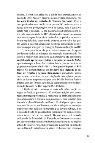IX
netária. E com isso criou-se, e ainda hoje perpetuam-se, as
ações de Open Market, próprias da autoridade monetária, fei-
tas com títulos de emissão do Tesouro Nacional. Com o
que, praticadas as taxas de juros que ao BC mais aprouver, o
banco não tem preocupações com os custos, pois a conta vai
direto para o Tesouro. E, não passando os dispêndios com ju-
ros pela contabilidade do BC, classificados no rol dos custos,
nem os encargos financeiros derivados da política monetária
ficam explicitados; desse modo evita-se que o vulto dos gas-
tos venha a suscitar discussões políticas contestando os me-
canismos que sonegam os encargos derivados da ação do BC.
E, na sequência, se chega ao primoroso sucesso de, quan-
do demonstrados os números da execução financeira do Te-
souro, o relatório do Ministério da Fazenda vai até certo ponto
englobando apenas as receitas e despesas acima da linha;
apurando o que sobrou das receitas fiscais para se destinar ao
pagamento de juros da dívida – o famigerado Superávit Pri-
mário. Os demonstrativos do Tesouro não incluem os va-
lores de receitas e despesas financeiras; impedindo, assim,
que sejam conhecidas, na apreciação da execução orçamen-
tária, as fontes responsáveis por uma Dívida Pública Federal
Interna que, em termos líquidos, já compensada com os depó-
sitos do Tesouro no BC, supera R$ 4 trilhões.
É fácil entender, portanto, as razões da pulverização das
regras defendidas para o art. 192 da Constituição, pois com a
regulamentação pretendida e rechaçada se abririam caminhos
não apenas para o controle dos juros reais, mas também para
impedir a plena liberdade do Banco Central para operar sem
controle, às custas do Tesouro, ao não distinguir os encargos
financeiros das políticas monetária e da dívida pública. E se
o peso da dívida do governo fica incontrolável, como efetiva-
mente ocorre face ao desvario do Banco Central e à omissão
deliberada do Ministério da Fazenda, o Governo se contenta
em buscar mudanças na área da previdência social, no melhor
estilo do modelo Pinochet; procurando postergar ou impedir
que milhões de trabalhadores idosos tenham acesso mesmo à
 