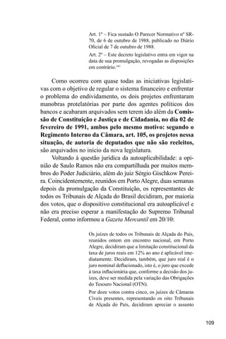 109
Art. 1º – Fica sustado O Parecer Normativo nº SR-
70, de 6 de outubro de 1988, publicado no Diário
Oficial de 7 de outubro de 1988.
Art. 2º – Este decreto legislativo entra em vigor na
data de sua promulgação, revogadas as disposições
em contrário.161
Como ocorreu com quase todas as iniciativas legislati-
vas com o objetivo de regular o sistema financeiro e enfrentar
o problema do endividamento, os dois projetos enfrentaram
manobras protelatórias por parte dos agentes políticos dos
bancos e acabaram arquivados sem terem ido além da Comis-
são de Constituição e Justiça e de Cidadania, no dia 02 de
fevereiro de 1991, ambos pelo mesmo motivo: segundo o
Regimento Interno da Câmara, art. 105, os projetos nessa
situação, de autoria de deputados que não são reeleitos,
são arquivados no início da nova legislatura.
Voltando à questão jurídica da autoaplicabilidade: a opi-
nião de Saulo Ramos não era compartilhada por muitos mem-
bros do Poder Judiciário, além do juiz Sérgio Gischkow Perei-
ra. Coincidentemente, reunidos em PortoAlegre, duas semanas
depois da promulgação da Constituição, os representantes de
todos os Tribunais de Alçada do Brasil decidiram, por maioria
dos votos, que o dispositivo constitucional era autoaplicável e
não era preciso esperar a manifestação do Supremo Tribunal
Federal, como informou a Gazeta Mercantil em 20/10:
Os juízes de todos os Tribunais de Alçada do País,
reunidos ontem em encontro nacional, em Porto
Alegre, decidiram que a limitação constitucional da
taxa de juros reais em 12% ao ano é aplicável ime-
diatamente. Decidiram, também, que juro real é o
juro nominal deflacionado, isto é, o juro que excede
à taxa inflacionária que, conforme a decisão dos ju-
ízes, deve ser medida pela variação das Obrigações
do Tesouro Nacional (OTN).
Por doze votos contra cinco, os juízes de Câmaras
Cíveis presentes, representando os oito Tribunais
de Alçada do País, decidiram apreciar o assunto
 