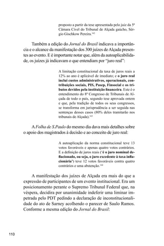 110
proposto a partir da tese apresentada pelo juiz da 5ª
Câmara Cível do Tribunal de Alçada gaúcho, Sér-
gio Gischkow Pereira.162
Também a edição do Jornal do Brasil indicava a importân-
cia e o alcance da manifestação dos 300 juízes deAlçada presen-
tes ao evento. E é importante notar que, além da autoaplicabilida-
de, os juízes já indicavam o que entendiam por “juro real”:
A limitação constitucional da taxa de juros reais a
12% ao ano é aplicável de imediato; e o juro real
inclui custos administrativos, operacionais, con-
tribuições sociais, PIS, Pasep, Finsocial e os tri-
butos devidos pela instituição financeira. Este é o
entendimento do 8º Congresso de Tribunais de Al-
çada de todo o país, segundo tese aprovada ontem
e que, pela tradição de todos os seus congressos,
se transforma em jurisprudência a ser seguida nas
sentenças desses casos (80% deles tramitarão nos
tribunais de Alçada).163
AFolha de S.Paulo do mesmo dia dava mais detalhes sobre
o apoio dos magistrados à decisão e ao conceito de juro real:
A autoaplicação da norma constitucional teve 13
votos favoráveis e apenas quatro votos contrários.
E a definição de juros reais (‘é o juro nominal de-
flacionado, ou seja, o juro excedente à taxa infla-
cionária’) teve 12 votos favoráveis contra quatro
contrários e uma abstenção.164
A manifestação dos juízes de Alçada era mais do que a
expressão de participantes de um evento institucional. Era um
posicionamento perante o Supremo Tribunal Federal que, na
véspera, decidira por unanimidade indeferir uma liminar im-
petrada pelo PDT pedindo a declaração de inconstitucionali-
dade do ato de Sarney acolhendo o parecer de Saulo Ramos.
Conforme a mesma edição do Jornal do Brasil:
 