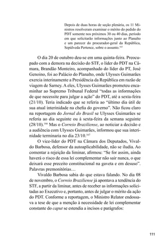 111
Depois de duas horas de seção plenária, os 11 Mi-
nistros resolveram examinar o mérito do pedido do
PDT somente nos próximos 30 ou 40 dias, período
em que solicitarão informações junto ao Planalto
e um parecer do procurador-geral da República,
Sepúlveda Pertence, sobre o assunto.165
O dia 20 de outubro deu-se em uma quinta-feira. Preocu-
pado com a demora na decisão do STF, o líder do PDT na Câ-
mara, Brandão Monteiro, acompanhado do líder do PT, José
Genoino, foi ao Palácio do Planalto, onde Ulysses Guimarães
exercia interinamente a Presidência da República em razão de
viagem de Sarney. A eles, Ulysses Guimarães prometeu enca-
minhar ao Supremo Tribunal Federal “todas as informações
de que necessite para julgar a ação” do PDT, até a sexta-feira
(21/10). Teria indicado que se referia ao “último dia útil de
sua atual interinidade na chefia do governo”. Não ficou claro
na reportagem do Jornal do Brasil se Ulysses Guimarães se
referia ao dia seguinte ou à sexta-feira da semana seguinte
(28/10).166
Mas o Correio Braziliense, ao noticiar a decisão e
a audiência com Ulysses Guimarães, informou que sua interi-
nidade terminaria no dia 23/10.167
O vice-líder do PDT na Câmara dos Deputados, Vival-
do Barbosa, defensor da autoaplicabilidade, não se iludia. Ao
comentar a rejeição da liminar, afirmou: “Se for assim, ainda
haverá o risco de essa lei complementar não sair nunca, o que
deixará esse preceito constitucional na gaveta e em desuso”.
Palavras premonitórias…
Vivaldo Barbosa sabia do que estava falando. No dia 08
de novembro, o Correio Braziliense já apontava a tendência do
STF, a partir da liminar, antes de receber as informações solici-
tadas ao Executivo e, portanto, antes de julgar o mérito da ação
do PDT. Conforme a reportagem, o Ministro Relator endossa-
va a tese de que a menção à necessidade de lei complementar
constante do caput se estendia a incisos e parágrafos:
 