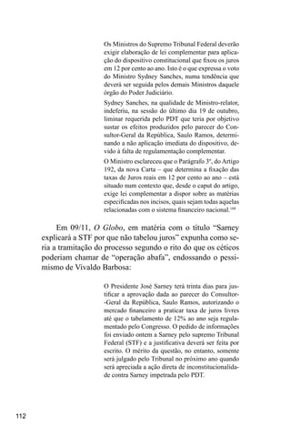 112
Os Ministros do Supremo Tribunal Federal deverão
exigir elaboração de lei complementar para aplica-
ção do dispositivo constitucional que fixou os juros
em 12 por cento ao ano. Isto é o que expressa o voto
do Ministro Sydney Sanches, numa tendência que
deverá ser seguida pelos demais Ministros daquele
órgão do Poder Judiciário.
Sydney Sanches, na qualidade de Ministro-relator,
indeferiu, na sessão do último dia 19 de outubro,
liminar requerida pelo PDT que teria por objetivo
sustar os efeitos produzidos pelo parecer do Con-
sultor-Geral da República, Saulo Ramos, determi-
nando a não aplicação imediata do dispositivo, de-
vido à falta de regulamentação complementar.
O Ministro esclareceu que o Parágrafo 3º, do Artigo
192, da nova Carta – que determina a fixação das
taxas de Juros reais em 12 por cento ao ano – está
situado num contexto que, desde o caput do artigo,
exige lei complementar a dispor sobre as matérias
especificadas nos incisos, quais sejam todas aquelas
relacionadas com o sistema financeiro nacional.168
Em 09/11, O Globo, em matéria com o título “Sarney
explicará a STF por que não tabelou juros” expunha como se-
ria a tramitação do processo segundo o rito do que os céticos
poderiam chamar de “operação abafa”, endossando o pessi-
mismo de Vivaldo Barbosa:
O Presidente José Sarney terá trinta dias para jus-
tificar a aprovação dada ao parecer do Consultor-
-Geral da República, Saulo Ramos, autorizando o
mercado financeiro a praticar taxa de juros livres
até que o tabelamento de 12% ao ano seja regula-
mentado pelo Congresso. O pedido de informações
foi enviado ontem a Sarney pelo supremo Tribunal
Federal (STF) e a justificativa deverá ser feita por
escrito. O mérito da questão, no entanto, somente
será julgado pelo Tribunal no próximo ano quando
será apreciada a ação direta de inconstitucionalida-
de contra Sarney impetrada pelo PDT.
 