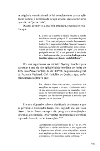 115
ta exigência constitucional de lei complementar para a apli-
cação do teto, a necessidade de que essa lei viesse a incluir o
conceito de “juros reais”.
Quanto ao mérito, a maioria entendeu, seguindo o rela-
tor, que:
(…) não é de se admitir a eficácia imediata e isolada
do disposto em seu parágrafo 3º, sobre taxa de juros
reais (12% ao ano), até porque estes não foram concei-
tuados. Só o tratamento global do Sistema Financeiro
Nacional, na futura lei complementar, com a obser-
vância de todas as normas do ‘caput’, dos incisos e
parágrafos do art. 192 é que permitirá a incidência
da referida norma sobre juros reais e desde que estes
também sejam conceituados em tal diploma.173
Um dos argumentos do ministro Sydney Sanchez para
sustentar a tese da não aplicabilidade imediata do limite de
12% foi o Parecer nº 884, de 28/11/1988, do procurador-geral
da Fazenda Nacional, Cid Heráclito de Queiroz, que, eufe-
misticamente afirmava que:
Por ‘sistema financeiro nacional, entende-se um
complexo de regras e normas, coordenadas entre
si, que disciplinem o conjunto de operações prati-
cadas no mercado financeiro do País, bem assim o
conjunto das instituições públicas e privadas que
operem em tal mercado’.174
Era uma digressão sobre o significado de sistema a que
se permitiu o Procurador-Geral, mas, segundo ele, em vista
disso, o limite não seria um preceito que gozaria de self-enfor-
cing mas, ao contrário, teria “caráter programático e constitui
regra não bastante em si, incompleta.”175
A pretendida autoaplicabilidade do § 3º do art. 192
significaria a quebra do sistema a ser organizado
e importaria em admitir, nesse dispositivo, inserto
num capítulo pertinente a um sistema, uma regra
assistêmica, pré-sistêmica e supra-sistêmica.176
 