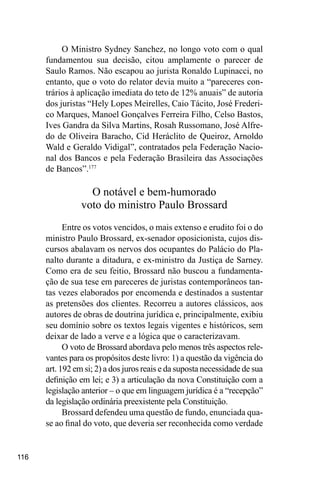 116
O Ministro Sydney Sanchez, no longo voto com o qual
fundamentou sua decisão, citou amplamente o parecer de
Saulo Ramos. Não escapou ao jurista Ronaldo Lupinacci, no
entanto, que o voto do relator devia muito a “pareceres con-
trários à aplicação imediata do teto de 12% anuais” de autoria
dos juristas “Hely Lopes Meirelles, Caio Tácito, José Frederi-
co Marques, Manoel Gonçalves Ferreira Filho, Celso Bastos,
Ives Gandra da Silva Martins, Rosah Russomano, José Alfre-
do de Oliveira Baracho, Cid Heráclito de Queiroz, Arnoldo
Wald e Geraldo Vidigal”, contratados pela Federação Nacio-
nal dos Bancos e pela Federação Brasileira das Associações
de Bancos”.177
O notável e bem-humorado
voto do ministro Paulo Brossard
Entre os votos vencidos, o mais extenso e erudito foi o do
ministro Paulo Brossard, ex-senador oposicionista, cujos dis-
cursos abalavam os nervos dos ocupantes do Palácio do Pla-
nalto durante a ditadura, e ex-ministro da Justiça de Sarney.
Como era de seu feitio, Brossard não buscou a fundamenta-
ção de sua tese em pareceres de juristas contemporâneos tan-
tas vezes elaborados por encomenda e destinados a sustentar
as pretensões dos clientes. Recorreu a autores clássicos, aos
autores de obras de doutrina jurídica e, principalmente, exibiu
seu domínio sobre os textos legais vigentes e históricos, sem
deixar de lado a verve e a lógica que o caracterizavam.
O voto de Brossard abordava pelo menos três aspectos rele-
vantes para os propósitos deste livro: 1) a questão da vigência do
art. 192 em si; 2) a dos juros reais e da suposta necessidade de sua
definição em lei; e 3) a articulação da nova Constituição com a
legislação anterior – o que em linguagem jurídica é a “recepção”
da legislação ordinária preexistente pela Constituição.
Brossard defendeu uma questão de fundo, enunciada qua-
se ao final do voto, que deveria ser reconhecida como verdade
 