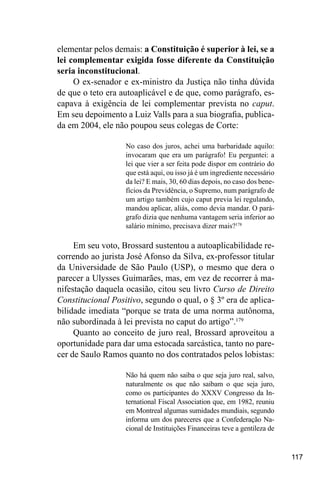 117
elementar pelos demais: a Constituição é superior à lei, se a
lei complementar exigida fosse diferente da Constituição
seria inconstitucional.
O ex-senador e ex-ministro da Justiça não tinha dúvida
de que o teto era autoaplicável e de que, como parágrafo, es-
capava à exigência de lei complementar prevista no caput.
Em seu depoimento a Luiz Valls para a sua biografia, publica-
da em 2004, ele não poupou seus colegas de Corte:
No caso dos juros, achei uma barbaridade aquilo:
invocaram que era um parágrafo! Eu perguntei: a
lei que vier a ser feita pode dispor em contrário do
que está aqui, ou isso já é um ingrediente necessário
da lei? E mais, 30, 60 dias depois, no caso dos bene-
fícios da Previdência, o Supremo, num parágrafo de
um artigo também cujo caput previa lei regulando,
mandou aplicar, aliás, como devia mandar. O pará-
grafo dizia que nenhuma vantagem seria inferior ao
salário mínimo, precisava dizer mais?178
Em seu voto, Brossard sustentou a autoaplicabilidade re-
correndo ao jurista José Afonso da Silva, ex-professor titular
da Universidade de São Paulo (USP), o mesmo que dera o
parecer a Ulysses Guimarães, mas, em vez de recorrer à ma-
nifestação daquela ocasião, citou seu livro Curso de Direito
Constitucional Positivo, segundo o qual, o § 3º era de aplica-
bilidade imediata “porque se trata de uma norma autônoma,
não subordinada à lei prevista no caput do artigo”.179
Quanto ao conceito de juro real, Brossard aproveitou a
oportunidade para dar uma estocada sarcástica, tanto no pare-
cer de Saulo Ramos quanto no dos contratados pelos lobistas:
Não há quem não saiba o que seja juro real, salvo,
naturalmente os que não saibam o que seja juro,
como os participantes do XXXV Congresso da In-
ternational Fiscal Association que, em 1982, reuniu
em Montreal algumas sumidades mundiais, segundo
informa um dos pareceres que a Confederação Na-
cional de Instituições Financeiras teve a gentileza de
 