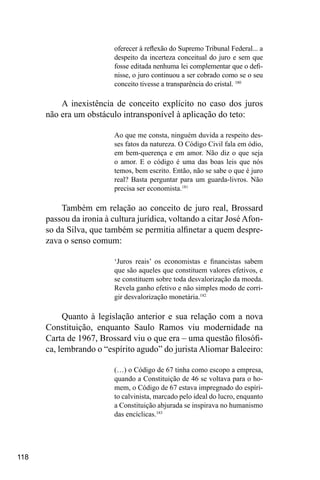 118
oferecer à reflexão do Supremo Tribunal Federal... a
despeito da incerteza conceitual do juro e sem que
fosse editada nenhuma lei complementar que o defi-
nisse, o juro continuou a ser cobrado como se o seu
conceito tivesse a transparência do cristal. 180
A inexistência de conceito explícito no caso dos juros
não era um obstáculo intransponível à aplicação do teto:
Ao que me consta, ninguém duvida a respeito des-
ses fatos da natureza. O Código Civil fala em ódio,
em bem-querença e em amor. Não diz o que seja
o amor. E o código é uma das boas leis que nós
temos, bem escrito. Então, não se sabe o que é juro
real? Basta perguntar para um guarda-livros. Não
precisa ser economista.181
Também em relação ao conceito de juro real, Brossard
passou da ironia à cultura jurídica, voltando a citar José Afon-
so da Silva, que também se permitia alfinetar a quem despre-
zava o senso comum:
‘Juros reais’ os economistas e financistas sabem
que são aqueles que constituem valores efetivos, e
se constituem sobre toda desvalorização da moeda.
Revela ganho efetivo e não simples modo de corri-
gir desvalorização monetária.182
Quanto à legislação anterior e sua relação com a nova
Constituição, enquanto Saulo Ramos viu modernidade na
Carta de 1967, Brossard viu o que era – uma questão filosófi-
ca, lembrando o “espírito agudo” do jurista Aliomar Baleeiro:
(…) o Código de 67 tinha como escopo a empresa,
quando a Constituição de 46 se voltava para o ho-
mem, o Código de 67 estava impregnado do espíri-
to calvinista, marcado pelo ideal do lucro, enquanto
a Constituição abjurada se inspirava no humanismo
das encíclicas.183
 