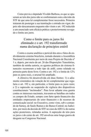120
Como previu o deputado Vivaldo Barbosa, os que se opu-
seram ao teto dos juros não se conformaram com a decisão do
STF de que uma lei complementar fosse necessária. Primeiro
trataram de postergar a sua tramitação e entrada em vigor, de-
pois não descansaram enquanto não viram o art. 192 reduzido
a um enunciado sem eficácia prática e posteriormente revoga-
do o limite aos juros.
Como o limite para os juros foi
eliminado e o art. 192 transformado
numa declaração de princípios estéril
Contra o exame analítico e pericial dos atos e fatos do en-
dividamento externo brasileiro, tentado durante a Assembleia
Nacional Constituinte por meio de meu Projeto de Decisão nº
1 e, depois, por meio do art. 26 das Disposições Transitórias,
também de minha autoria, os agentes políticos do sistema fi-
nanceiro recorreram a todo tipo de ardil, como relatado na
primeira parte deste livro. Contra o art. 192 e o limite de 12%
para os juros reais, o arsenal foi ampliado.
A ofensiva foi desenvolvida em duas frentes: 1) o adia-
mento sistemático da votação da lei complementar que regu-
laria o art. 192 e, em particular, o limite para os juros reais;
e 2) a supressão ou suspensão da vigência dos dispositivos
constitucionais “incômodos”. Para levar adiante essa guerra
contra os interesses nacionais, travaram-se batalhas em todos
os campos do Estado, sempre com farto apoio financeiro das
entidades empresariais do setor financeiro e de recursos de
comunicação social: no Executivo, como visto, sob o coman-
do de Sarney, de Saulo Ramos e do Banco Central; no Judici-
ário, por meio da decisão do STF no caso da ADI 4 e de outras
ações posteriores, relatadas acima. A supressão do teto para
os juros e do cerne do art. 192 envolveu uma longa guerra de
desgaste no Congresso Nacional.
 
