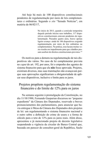121
Até hoje há mais de 100 dispositivos constitucionais
pendentes de regulamentação por meio de leis complemen-
tares e ordinárias. Segundo o site “Senado Notícias”, em
matéria de 06/02/17,
No início de 2013, quando a comissão temporária
daquele período iniciou seus trabalhos, 117 dispo-
sitivos constitucionais estavam pendentes de regu-
lamentação. Passados quatro anos, houve apenas
ligeiro avanço: ainda há 106 dispositivos exigindo
regulamentação, por meio de leis ordinárias ou
complementares. Na prática, essa lacuna muitas ve-
zes resulta em impedimento para que cidadãos pos-
sam usufruir de direitos constitucionais previstos.187
Os motivos para a demora na regulamentação de tais dis-
positivos são vários. No caso da lei complementar prevista
no caput do art. 192, por anos, foi o empenho dos agentes do
sistema financeiro para que ela não fosse aprovada. Projetos,
existiram diversos, mas suas tramitações não avançavam por-
que suas aprovações significariam a obrigatoriedade de apli-
car seus dispositivos, inclusive o limite para os juros.
Projetos propõem regulamentação do sistema
financeiro e do limite de 12% para os juros
Na semana seguinte à promulgação da Constituição, no
dia 11/10/1988, Fernando Gasparian discursou no “pequeno
expediente” da Câmara dos Deputados, reservado a breves
pronunciamentos dos parlamentares, para anunciar que ha-
via entregue à Mesa da Câmara dos Deputados dois projetos
de lei: um regulamentando o sistema financeiro nacional e
o outro sobre a definição do crime de usura e a forma de
cálculo para o teto de 12% para os juros reais. Além disso,
apresentou o já mencionado projeto de decreto legislativo
suspendendo a vigência da circular do Banco Central que,
baseada em parecer do consultor-geral da República, Saulo
 