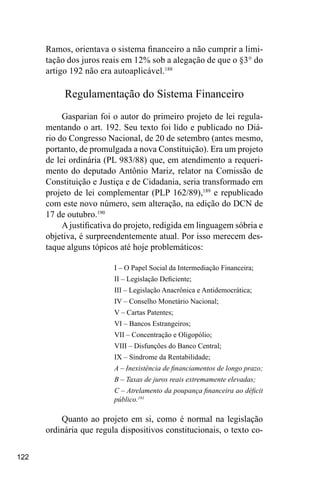 122
Ramos, orientava o sistema financeiro a não cumprir a limi-
tação dos juros reais em 12% sob a alegação de que o §3° do
artigo 192 não era autoaplicável.188
Regulamentação do Sistema Financeiro
Gasparian foi o autor do primeiro projeto de lei regula-
mentando o art. 192. Seu texto foi lido e publicado no Diá-
rio do Congresso Nacional, de 20 de setembro (antes mesmo,
portanto, de promulgada a nova Constituição). Era um projeto
de lei ordinária (PL 983/88) que, em atendimento a requeri-
mento do deputado Antônio Mariz, relator na Comissão de
Constituição e Justiça e de Cidadania, seria transformado em
projeto de lei complementar (PLP 162/89),189
e republicado
com este novo número, sem alteração, na edição do DCN de
17 de outubro.190
A justificativa do projeto, redigida em linguagem sóbria e
objetiva, é surpreendentemente atual. Por isso merecem des-
taque alguns tópicos até hoje problemáticos:
I – O Papel Social da Intermediação Financeira;
II – Legislação Deficiente;
III – Legislação Anacrônica e Antidemocrática;
IV – Conselho Monetário Nacional;
V – Cartas Patentes;
VI – Bancos Estrangeiros;
VII – Concentração e Oligopólio;
VIII – Disfunções do Banco Central;
IX – Síndrome da Rentabilidade;
A – Inexistência de financiamentos de longo prazo;
B – Taxas de juros reais extremamente elevadas;
C – Atrelamento da poupança financeira ao déficit
público.191
Quanto ao projeto em si, como é normal na legislação
ordinária que regula dispositivos constitucionais, o texto co-
 