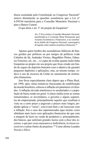 124
tência assinalada pela Constituição ao Congresso Nacional”
mirava diretamente as questões econômicas que a Lei n°
4.595/64 transferira para o Conselho Monetário Nacional e
para o Banco Central.
O que dizia o art. 3° do projeto de Gasparian?
Art. 3º Fica extinto o Conselho Monetário Nacional,
transferindo-se à Comissão Mista Permanente para
Assuntos Econômicos e Financeiros, a ser constituí-
da no âmbito do Congresso Nacional, a prerrogativa
de legislar sobre matéria econômico-financeira.194
Apenas quem lembra das escandalosas falências de ban-
cos geridos por políticos ou por amigos de políticos (vide
Calmões de Sá, Andrades Vieiras, Magalhães Pintos, Edma-
res Ferreiras, etc. etc…) é capaz de avaliar quanta razão tinha
Gasparian ao propor em seu projeto que fosse criado um fun-
do de seguro de depósito bancário com o objetivo de garantir
pequenos depósitos e aplicações, mas, ao mesmo tempo, ve-
dava o uso de recursos da União no saneamento de institui-
ções financeiras.
Isso ficou especialmente claro depois que o Plano Real,
em 1994, após várias tentativas fracassadas de estabilização
da moeda brasileira, colocou a inflação em patamares civiliza-
dos. A inflação elevada martirizava os assalariados e a popu-
lação de baixa renda em geral. A classe média (com as contas
remuneradas), os investidores, o governo e alguns segmen-
tos do empresariado, principalmente aqueles que recebiam à
vista ou a curto prazo e pagavam a prazos mais longos, po-
dendo aplicar o “caixa”, conviviam bem e até lucravam com
a inflação. Era o caso dos supermercados (que muitas vezes
obtinham mais lucro com aplicações financeiras do que com
a margem de lucro na venda de produtos) e, principalmente,
dos bancos, que auferiam grandes lucros com o float dos re-
cursos, o que por vezes mascarava a ineficiência, os riscos ex-
cessivos e outras fontes de prejuízos.195
Como afirma Leandro
Novais e Silva:
 