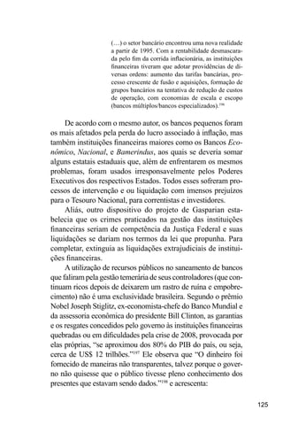 125
(…) o setor bancário encontrou uma nova realidade
a partir de 1995. Com a rentabilidade desmascara-
da pelo fim da corrida inflacionária, as instituições
financeiras tiveram que adotar providências de di-
versas ordens: aumento das tarifas bancárias, pro-
cesso crescente de fusão e aquisições, formação de
grupos bancários na tentativa de redução de custos
de operação, com economias de escala e escopo
(bancos múltiplos/bancos especializados).196
De acordo com o mesmo autor, os bancos pequenos foram
os mais afetados pela perda do lucro associado à inflação, mas
também instituições financeiras maiores como os Bancos Eco-
nômico, Nacional, e Bamerindus, aos quais se deveria somar
alguns estatais estaduais que, além de enfrentarem os mesmos
problemas, foram usados irresponsavelmente pelos Poderes
Executivos dos respectivos Estados. Todos esses sofreram pro-
cessos de intervenção e ou liquidação com imensos prejuízos
para o Tesouro Nacional, para correntistas e investidores.
Aliás, outro dispositivo do projeto de Gasparian esta-
belecia que os crimes praticados na gestão das instituições
financeiras seriam de competência da Justiça Federal e suas
liquidações se dariam nos termos da lei que propunha. Para
completar, extinguia as liquidações extrajudiciais de institui-
ções financeiras.
A utilização de recursos públicos no saneamento de bancos
que faliram pela gestão temerária de seus controladores (que con-
tinuam ricos depois de deixarem um rastro de ruína e empobre-
cimento) não é uma exclusividade brasileira. Segundo o prêmio
Nobel Joseph Stiglitz, ex-economista-chefe do Banco Mundial e
da assessoria econômica do presidente Bill Clinton, as garantias
e os resgates concedidos pelo governo às instituições financeiras
quebradas ou em dificuldades pela crise de 2008, provocada por
elas próprias, “se aproximou dos 80% do PIB do país, ou seja,
cerca de US$ 12 trilhões.”197
Ele observa que “O dinheiro foi
fornecido de maneiras não transparentes, talvez porque o gover-
no não quisesse que o público tivesse pleno conhecimento dos
presentes que estavam sendo dados.”198
e acrescenta:
 