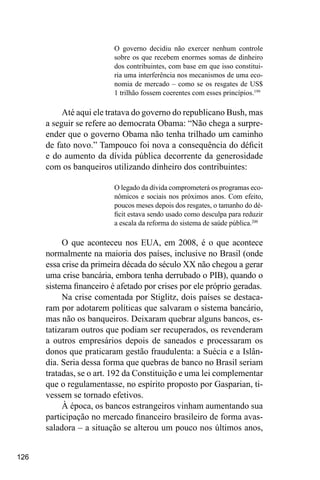 126
O governo decidiu não exercer nenhum controle
sobre os que recebem enormes somas de dinheiro
dos contribuintes, com base em que isso constitui-
ria uma interferência nos mecanismos de uma eco-
nomia de mercado – como se os resgates de US$
1 trilhão fossem coerentes com esses princípios.199
Até aqui ele tratava do governo do republicano Bush, mas
a seguir se refere ao democrata Obama: “Não chega a surpre-
ender que o governo Obama não tenha trilhado um caminho
de fato novo.” Tampouco foi nova a consequência do déficit
e do aumento da dívida pública decorrente da generosidade
com os banqueiros utilizando dinheiro dos contribuintes:
O legado da dívida comprometerá os programas eco-
nômicos e sociais nos próximos anos. Com efeito,
poucos meses depois dos resgates, o tamanho do dé-
ficit estava sendo usado como desculpa para reduzir
a escala da reforma do sistema de saúde pública.200
O que aconteceu nos EUA, em 2008, é o que acontece
normalmente na maioria dos países, inclusive no Brasil (onde
essa crise da primeira década do século XX não chegou a gerar
uma crise bancária, embora tenha derrubado o PIB), quando o
sistema financeiro é afetado por crises por ele próprio geradas.
Na crise comentada por Stiglitz, dois países se destaca-
ram por adotarem políticas que salvaram o sistema bancário,
mas não os banqueiros. Deixaram quebrar alguns bancos, es-
tatizaram outros que podiam ser recuperados, os revenderam
a outros empresários depois de saneados e processaram os
donos que praticaram gestão fraudulenta: a Suécia e a Islân-
dia. Seria dessa forma que quebras de banco no Brasil seriam
tratadas, se o art. 192 da Constituição e uma lei complementar
que o regulamentasse, no espírito proposto por Gasparian, ti-
vessem se tornado efetivos.
À época, os bancos estrangeiros vinham aumentando sua
participação no mercado financeiro brasileiro de forma avas-
saladora – a situação se alterou um pouco nos últimos anos,
 
