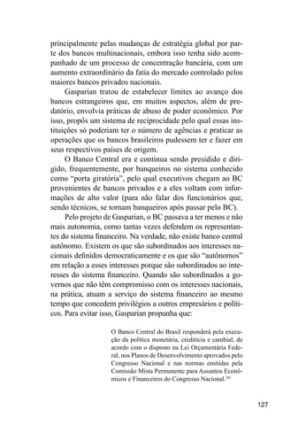127
principalmente pelas mudanças de estratégia global por par-
te dos bancos multinacionais, embora isso tenha sido acom-
panhado de um processo de concentração bancária, com um
aumento extraordinário da fatia do mercado controlado pelos
maiores bancos privados nacionais.
Gasparian tratou de estabelecer limites ao avanço dos
bancos estrangeiros que, em muitos aspectos, além de pre-
datório, envolvia práticas de abuso de poder econômico. Por
isso, propôs um sistema de reciprocidade pelo qual essas ins-
tituições só poderiam ter o número de agências e praticar as
operações que os bancos brasileiros pudessem ter e fazer em
seus respectivos países de origem.
O Banco Central era e continua sendo presidido e diri-
gido, frequentemente, por banqueiros no sistema conhecido
como “porta giratória”, pelo qual executivos chegam ao BC
provenientes de bancos privados e a eles voltam com infor-
mações de alto valor (para não falar dos funcionários que,
sendo técnicos, se tornam banqueiros após passar pelo BC).
Pelo projeto de Gasparian, o BC passava a ter menos e não
mais autonomia, como tantas vezes defendem os representan-
tes do sistema financeiro. Na verdade, não existe banco central
autônomo. Existem os que são subordinados aos interesses na-
cionais definidos democraticamente e os que são “autônomos”
em relação a esses interesses porque são subordinados ao inte-
resses do sistema financeiro. Quando são subordinados a go-
vernos que não têm compromisso com os interesses nacionais,
na prática, atuam a serviço do sistema financeiro ao mesmo
tempo que concedem privilégios a outros empresários e políti-
cos. Para evitar isso, Gasparian propunha que:
O Banco Central do Brasil responderá pela execu-
ção da política monetária, creditícia e cambial, de
acordo com o disposto na Lei Orçamentária Fede-
ral, nos Planos de Desenvolvimento aprovados pelo
Congresso Nacional e nas normas emitidas pela
Comissão Mista Permanente para Assuntos Econô-
micos e Financeiros do Congresso Nacional.201
 