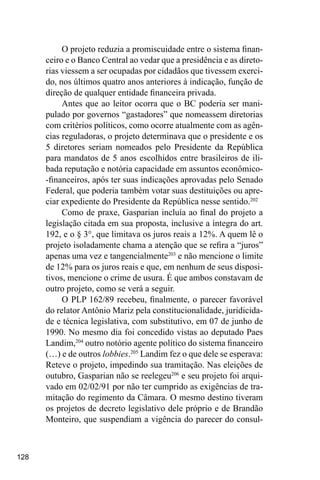 128
O projeto reduzia a promiscuidade entre o sistema finan-
ceiro e o Banco Central ao vedar que a presidência e as direto-
rias viessem a ser ocupadas por cidadãos que tivessem exerci-
do, nos últimos quatro anos anteriores à indicação, função de
direção de qualquer entidade financeira privada.
Antes que ao leitor ocorra que o BC poderia ser mani-
pulado por governos “gastadores” que nomeassem diretorias
com critérios políticos, como ocorre atualmente com as agên-
cias reguladoras, o projeto determinava que o presidente e os
5 diretores seriam nomeados pelo Presidente da República
para mandatos de 5 anos escolhidos entre brasileiros de ili-
bada reputação e notória capacidade em assuntos econômico-
-financeiros, após ter suas indicações aprovadas pelo Senado
Federal, que poderia também votar suas destituições ou apre-
ciar expediente do Presidente da República nesse sentido.202
Como de praxe, Gasparian incluía ao final do projeto a
legislação citada em sua proposta, inclusive a íntegra do art.
192, e o § 3°, que limitava os juros reais a 12%. A quem lê o
projeto isoladamente chama a atenção que se refira a “juros”
apenas uma vez e tangencialmente203
e não mencione o limite
de 12% para os juros reais e que, em nenhum de seus disposi-
tivos, mencione o crime de usura. É que ambos constavam de
outro projeto, como se verá a seguir.
O PLP 162/89 recebeu, finalmente, o parecer favorável
do relator Antônio Mariz pela constitucionalidade, juridicida-
de e técnica legislativa, com substitutivo, em 07 de junho de
1990. No mesmo dia foi concedido vistas ao deputado Paes
Landim,204
outro notório agente político do sistema financeiro
(…) e de outros lobbies.205
Landim fez o que dele se esperava:
Reteve o projeto, impedindo sua tramitação. Nas eleições de
outubro, Gasparian não se reelegeu206
e seu projeto foi arqui-
vado em 02/02/91 por não ter cumprido as exigências de tra-
mitação do regimento da Câmara. O mesmo destino tiveram
os projetos de decreto legislativo dele próprio e de Brandão
Monteiro, que suspendiam a vigência do parecer do consul-
 