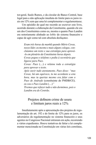 129
tor-geral, Saulo Ramos, e da circular do Banco Central, base
legal para a não aplicação imediata do limite para os juros re-
ais em 12% sem que uma lei complementar o regulamentasse.
Um episódio do qual me recordo ao escrever este livro,
ocorrido durante a elaboração da Constituinte, quando ele era
um dos Constituintes como eu, mostra o quanto Paes Landim
era notoriamente alinhado ao lobby do sistema financeiro e
capaz de agir como tal com absoluta desfaçatez.
Eram três horas da manhã quando Mário Covas,
nosso líder, eu mesmo e mais alguns colegas, con-
cluíamos um texto e sua estratégia para aprová-
-lo em plenário da Constituinte horas depois.
Covas pegou o telefone e pediu à secretária que
ligasse para Paes.
Covas: Paes (…) e relatou toda a estratégia
para aprovar o texto.
Após ouvir tudo atentamente, Paes disse: “mas
Covas, há um equívoco, tu me acordaste a esta
hora, mas tu querias mesmo era falar com o
Paes de Andrade (constituinte do PMDB/CE),
eu sou o Paes Landim (…)”
Tivemos que refazer tudo e não dormimos, pois o
Landim era do Centrão.
Projetos definem crime de usura
e limitam juros reais a 12%
Imediatamente após a apresentação dos projetos de regu-
lamentação do art. 192 e do limite de 12% para os juros, os
adversários da regulamentação no sistema financeiro e seus
agentes no Congresso Nacional entraram em ação, recorrendo
a vários expedientes. Houve tentativas de fatiar a lei comple-
mentar mencionada na Constituição em várias leis correlatas,
 