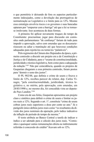 130
o que permitiria ir deixando de fora os aspectos particular-
mente indesejados, como a devolução das prerrogativas de
normatização ao Legislativo e o limite para os 12%. Mesmo
essa estratégia envolvia riscos e os governos e suas bancadas
optaram por “empurrar com a barriga” até que a lei se tornas-
se irrelevante. Isso aconteceu de duas formas.
A primeira foi aplicar novamente truques do tempo da
Constituinte: procrastinar, jogar para discussão em comis-
sões onde parlamentares “de confiança” fariam de tudo para
impedir a aprovação, salvo com emendas que os descaracte-
rizassem ou adiar a tramitação até que houvesse condições
adequadas para rejeitá-los ou torná-los “palatáveis”.
Pelo regimento da Câmara dos Deputados da época, a pri-
meira comissão a discutir um projeto era a de Constituição e
Justiça e de Cidadania, para o “exame de constitucionalidade,
juridicidade e técnica legislativa, bem como para a adequação
da redação.”207
Não por coincidência, quando os projetos de
Gasparian chegaram a essa primeira comissão, foram postos
para “dormir o sono dos justos”.
O PL 982/88, que definia o crime de usura e fixava o
limite de 12%, recebeu parecer do relator, dep. Carlos Vi-
nagre, “pela constitucionalidade, juridicidade, técnica le-
gislativa e, no mérito, pela aprovação, com emendas, em
28/03/1990 e, no mesmo dia, foi concedida vista ao deputa-
do Paes Landim.”208
Como era de seu feitio, Gasparian apresentou um projeto
claro e sintético para definir o crime de usura e limitar os ju-
ros reais a 12%. Segundo o art. 1°, constituía “crime de usura
cobrar juros reais superiores a doze por cento ao ano.” Já o
parágrafo único definia juros reais como “os resultantes da di-
visão dos juros nominais da operação, pelo índice indicativo
da inflação do período de tempo da mesma.”
O texto atribuía ao Banco Central a tarefa de indicar o
índice a ser adotado para o cálculo dos juros reais. “Comis-
sões e quaisquer outras remunerações direta ou indiretamente
referidas à concessão do crédito” ficavam sob os 12%.
 