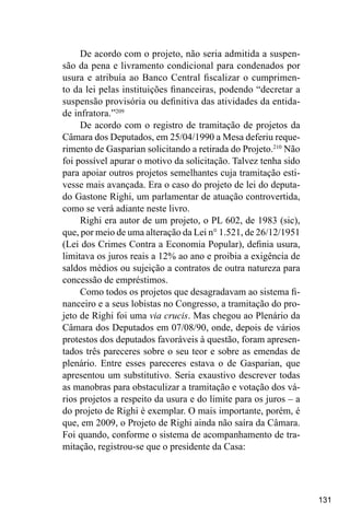 131
De acordo com o projeto, não seria admitida a suspen-
são da pena e livramento condicional para condenados por
usura e atribuía ao Banco Central fiscalizar o cumprimen-
to da lei pelas instituições financeiras, podendo “decretar a
suspensão provisória ou definitiva das atividades da entida-
de infratora.”209
De acordo com o registro de tramitação de projetos da
Câmara dos Deputados, em 25/04/1990 a Mesa deferiu reque-
rimento de Gasparian solicitando a retirada do Projeto.210
Não
foi possível apurar o motivo da solicitação. Talvez tenha sido
para apoiar outros projetos semelhantes cuja tramitação esti-
vesse mais avançada. Era o caso do projeto de lei do deputa-
do Gastone Righi, um parlamentar de atuação controvertida,
como se verá adiante neste livro.
Righi era autor de um projeto, o PL 602, de 1983 (sic),
que, por meio de uma alteração da Lei n° 1.521, de 26/12/1951
(Lei dos Crimes Contra a Economia Popular), definia usura,
limitava os juros reais a 12% ao ano e proibia a exigência de
saldos médios ou sujeição a contratos de outra natureza para
concessão de empréstimos.
Como todos os projetos que desagradavam ao sistema fi-
nanceiro e a seus lobistas no Congresso, a tramitação do pro-
jeto de Righi foi uma via crucis. Mas chegou ao Plenário da
Câmara dos Deputados em 07/08/90, onde, depois de vários
protestos dos deputados favoráveis à questão, foram apresen-
tados três pareceres sobre o seu teor e sobre as emendas de
plenário. Entre esses pareceres estava o de Gasparian, que
apresentou um substitutivo. Seria exaustivo descrever todas
as manobras para obstaculizar a tramitação e votação dos vá-
rios projetos a respeito da usura e do limite para os juros – a
do projeto de Righi é exemplar. O mais importante, porém, é
que, em 2009, o Projeto de Righi ainda não saíra da Câmara.
Foi quando, conforme o sistema de acompanhamento de tra-
mitação, registrou-se que o presidente da Casa:
 