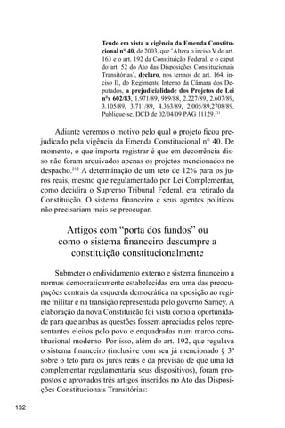 132
Tendo em vista a vigência da Emenda Constitu-
cional n° 40, de 2003, que ’Altera o inciso V do art.
163 e o art. 192 da Constituição Federal, e o caput
do art. 52 do Ato das Disposições Constitucionais
Transitórias’, declaro, nos termos do art. 164, in-
ciso II, do Regimento Interno da Câmara dos De-
putados, a prejudicialidade dos Projetos de Lei
n°s 602/83, 1.971/89, 989/88, 2.227/89, 2.607/89,
3.105/89, 3.711/89, 4.363/89, 2.005/89,2708/89.
Publique-se. DCD de 02/04/09 PÁG 11129.211
Adiante veremos o motivo pelo qual o projeto ficou pre-
judicado pela vigência da Emenda Constitucional n° 40. De
momento, o que importa registrar é que em decorrência dis-
so não foram arquivados apenas os projetos mencionados no
despacho.212
A determinação de um teto de 12% para os ju-
ros reais, mesmo que regulamentado por Lei Complementar,
como decidira o Supremo Tribunal Federal, era retirado da
Constituição. O sistema financeiro e seus agentes políticos
não precisariam mais se preocupar.
Artigos com “porta dos fundos” ou
como o sistema financeiro descumpre a
constituição constitucionalmente
Submeter o endividamento externo e sistema financeiro a
normas democraticamente estabelecidas era uma das preocu-
pações centrais da esquerda democrática na oposição ao regi-
me militar e na transição representada pelo governo Sarney. A
elaboração da nova Constituição foi vista como a oportunida-
de para que ambas as questões fossem apreciadas pelos repre-
sentantes eleitos pelo povo e enquadradas num marco cons-
titucional moderno. Por isso, além do art. 192, que regulava
o sistema financeiro (inclusive com seu já mencionado § 3º
sobre o teto para os juros reais e da previsão de que uma lei
complementar regulamentaria seus dispositivos), foram pro-
postos e aprovados três artigos inseridos no Ato das Disposi-
ções Constitucionais Transitórias:
 