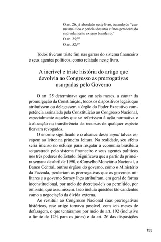 133
O art. 26, já abordado neste livro, tratando do “exa-
me analítico e pericial dos atos e fatos geradores do
endividamento externo brasileiro;”
O art. 25;213
O art. 52;214
Todos tiveram triste fim nas garras do sistema financeiro
e seus agentes políticos, como relatado neste livro.
A incrível e triste história do artigo que
devolvia ao Congresso as prerrogativas
usurpadas pelo Governo
O art. 25 determinava que em seis meses, a contar da
promulgação da Constituição, todos os dispositivos legais que
atribuíssem ou delegassem a órgão do Poder Executivo com-
petência assinalada pela Constituição ao Congresso Nacional,
especialmente aqueles que se referissem à ação normativa e
à alocação ou transferência de recursos de qualquer espécie
ficavam revogados.
O enorme significado e o alcance desse caput talvez es-
capem ao leitor na primeira leitura. Na realidade, seu efeito
seria imenso no esforço para resgatar a economia brasileira
sequestrada pelo sistema financeiro e seus agentes políticos
nos três poderes do Estado. Significava que a partir da primei-
ra semana de abril de 1990, o Conselho Monetário Nacional, o
Banco Central, outros órgãos do governo, como o Ministério
da Fazenda, perderiam as prerrogativas que os governos mi-
litares e o governo Sarney lhes atribuíram, em geral de forma
inconstitucional, por meio de decretos-leis ou permitido, por
omissão, que assumissem. Isso incluía questões tão candentes
como a negociação da dívida externa.
Ao restituir ao Congresso Nacional suas prerrogativas
históricas, esse artigo tornava possível, com seis meses de
defasagem, o que tentáramos por meio do art. 192 (inclusive
o limite de 12% para os juros) e do art. 26 das disposições
 