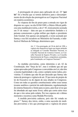135
A prorrogação do prazo para aplicação do art. 25 “por
lei” foi a brecha que se tornou definitiva para o descumpri-
mento da devolução das prerrogativas ao Congresso Nacional
em matéria econômica.
Às vésperas do fim do prazo para a entrada em vigor do
disposto no caput, no dia 03/04/1989, o Diário Oficial publi-
cou uma medida provisória, a de n° 45, ironicamente assinada
em 31 de março – data em que os autoritários fardados e à
paisana comemoram o golpe militar que depôs o presidente
João Goulart. Em apenas um parágrafo, o texto assinado por
Sarney e seu fiel escudeiro no Ministério da Fazenda, o inde-
fectível Maílson da Nóbrega, determinava que:
Art. 1°. Fica prorrogada, até 30 de abril de 1990, a
vigência dos dispositivos legais que hajam atribuído
ou delegado ao Conselho Monetário Nacional, ao
Conselho Nacional do Comércio Exterior, ao Con-
selho Nacional de Seguros Privados e ao Conselho
Interministerial de Preços, competência assinaladas,
pela Constituição, ao Congresso Nacional.216
As medidas provisórias, como determina o art. 62 da
Constituição, têm “força de lei”, mas é evidente que até que
sejam aprovadas pelo Congresso e convertidas em Lei, não têm
a mesma legitimidade e são, como o próprio nome indica, pro-
visórias. É evidente que não foi por descuido que Sarney não
tratou de prorrogar a vigência do art. 25 por meio de projeto de
lei do Executivo ou de algum de seus aliados no Congresso.
Como em todas as questões constitucionais sobre esses temas
(exame analítico e pericial do endividamento, regulamentação
do sistema financeiro e limite para os juros, para ficar só no que
foi abordado até aqui neste livro), sabia que corria sério risco
de que o tiro saísse pela culatra. Por isso esperou até o último
momento e recorreu a uma Medida Provisória.
A medida provisória caducou, pois não foi votada no
prazo.217
Sarney deu início, então, a uma sucessão de medi-
das provisórias e leis que prorrogavam a vigência do prazo
 