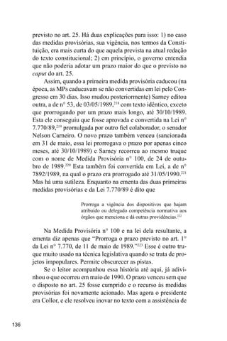 136
previsto no art. 25. Há duas explicações para isso: 1) no caso
das medidas provisórias, sua vigência, nos termos da Consti-
tuição, era mais curta do que aquela prevista na atual redação
do texto constitucional; 2) em princípio, o governo entendia
que não poderia adotar um prazo maior do que o previsto no
caput do art. 25.
Assim, quando a primeira medida provisória caducou (na
época, as MPs caducavam se não convertidas em lei pelo Con-
gresso em 30 dias. Isso mudou posteriormente) Sarney editou
outra, a de n° 53, de 03/05/1989,218
com texto idêntico, exceto
que prorrogando por um prazo mais longo, até 30/10/1989.
Esta ele conseguiu que fosse aprovada e convertida na Lei n°
7.770/89,219
promulgada por outro fiel colaborador, o senador
Nelson Carneiro. O novo prazo também venceu (sancionada
em 31 de maio, essa lei prorrogava o prazo por apenas cinco
meses, até 30/10/1989) e Sarney recorreu ao mesmo truque
com o nome de Medida Provisória n° 100, de 24 de outu-
bro de 1989.220
Esta também foi convertida em Lei, a de n°
7892/1989, na qual o prazo era prorrogado até 31/05/1990.221
Mas há uma sutileza. Enquanto na ementa das duas primeiras
medidas provisórias e da Lei 7.770/89 é dito que
Prorroga a vigência dos dispositivos que hajam
atribuído ou delegado competência normativa aos
órgãos que menciona e dá outras providências.222
Na Medida Provisória n° 100 e na lei dela resultante, a
ementa diz apenas que “Prorroga o prazo previsto no art. 1°
da Lei n° 7.770, de 11 de maio de 1989.”223
Esse é outro tru-
que muito usado na técnica legislativa quando se trata de pro-
jetos impopulares. Permite obscurecer as pistas.
Se o leitor acompanhou essa história até aqui, já adivi-
nhou o que ocorreu em maio de 1990. O prazo venceu sem que
o disposto no art. 25 fosse cumprido e o recurso às medidas
provisórias foi novamente acionado. Mas agora o presidente
era Collor, e ele resolveu inovar no texto com a assistência de
 
