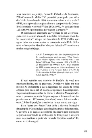137
seus ministros da justiça, Bernardo Cabral, e da Economia,
Zélia Cardoso de Mello.224
O prazo foi prorrogado para até o
dia 31 de dezembro de 1990. A ementa voltou a ser a da MP
45/89, mas aproveitaram para alterar a composição do Conse-
lho Monetário Nacional.225
Em 28/06/1990, foi convertida na
Lei 8056/90 e promulgada por Nelson Carneiro.226
O escandaloso adiamento da vigência do art. 25 prosse-
guiu com o recurso alternado a medidas provisórias e leis de-
las decorrentes227
até que em dezembro de 1991, Collor, que
agora tinha um novo capataz na economia, o dublê de diplo-
mata e banqueiro Marcílio Marques Moreira,228
resolveram
mudar a regra do jogo.
Art. 1°. É prorrogado até a data da promulgação da
lei complementar de que trata o art. 192 da Consti-
tuição Federal o prazo a que se refere o art. 1° das
Leis n° 8.056, de 28 de junho de 1990, n° 8.127, de
20 de dezembro de 1990 e n° 8.201, de 29 de junho
de 1991, exceto no que se refere ao disposto nos
arts. 4°, inciso I, 6° e 7°, todos da Lei n° 4.595, de
31 de dezembro de 1964. (Redação dada pela Lei n°
9.069, de 29.6.1992).229
E aqui termina este capítulo da história. Se você não
entendeu direito, não se preocupe. O objetivo deles era esse
mesmo. O importante é que a legislação foi usada de forma
obscura para que o art. 25 não fosse aplicado. E conseguiram.
Depois da última manobra de Collor e Marcílio Marques Mo-
reira o prazo nunca mais foi prorrogado, a lei complementar
prevista no art. 192 (como já se disse) nunca foi aprovada e
o art. 25 das disposições transitórias nunca entrou em vigor.
Essa “porta dos fundos” por onde o sistema financeiro
descumpriu a Constituição constitucionalmente foi arrancada.
O governo e os agentes do sistema financeiro nele infiltrados
seguiriam usurpando as atribuições do Congresso e até com
mais desenvoltura a partir da Emenda Constitucional n° 40,
como se verá a seguir.
 