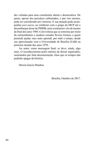 XII
des voltadas para uma constituinte aberta e democrática. De
quem, apesar dos percalços enfrentados, e por isso mesmo,
pode ser considerado um vitorioso. E sua atuação pude acom-
panhar pari passu, ao colaborar com o grupo do MUP até o
desembarque deste do PMDB, num aventureiro vôo de tucano
do final dos anos 1980. Convivência que se estreitou por meio
do extraordinário e saudoso senador Severo Gomes, a quem
pretendi ajudar, mas mais aprendi, por todo o tempo, desde
sua aproximação com a Universidade de Brasília (UnB) na
primeira metade dos anos 1970.
Ao autor, como mensagem final, se deve, ainda, algo
mais. O reconhecimento pelos méritos de deixar registrados,
sustentados por farta documentação, fatos que os tempos não
poderão apagar da história.
Dercio Garcia Munhoz
Brasília, Outubro de 2017.
 