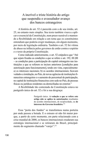 138
A incrível e triste história do artigo
que suspendia o avassalador avanço
dos bancos estrangeiros
A história do art. 52 é parecida com a de seu irmão, art.
25, no entanto mais simples. Seu texto também visava a apli-
car o essencial da Constituição, num prazo razoável e manten-
do a flexibilidade em relação a um tema que os constituintes
entendiam que poderia exigir mudanças, em algum momento,
por meio de legislação ordinária. Também o art. 52 foi vítima
de abuso na infância pelos governos de então contra o espírito
e o texto da própria Constituição.
Como indicado anteriormente, o art. 52 estipulava que “Até
que sejam fixadas as condições a que se refere o art. 192, III (III
– as condições para a participação do capital estrangeiro nas ins-
tituições a que se referem os incisos anteriores [condições para
autorização para funcionamento], tendo em vista, especialmente:
a) os interesses nacionais; b) os acordos internacionais; ficavam
vedados a instalação, no País, de novas agências de instituições fi-
nanceiras estrangeiras e o aumento do percentual de participação,
no capital de instituições financeiras com sede no País, de pessoas
físicas ou jurídicas residentes ou domiciliadas no exterior.”
A flexibilidade tão contestada da Constituição estava no
parágrafo único do art. 52 e foi a sua desgraça:
Parágrafo único. A vedação a que se refere este
artigo não se aplica às autorizações resultantes
de acordos internacionais, de reciprocidade, ou de
interesse do Governo brasileiro.230
Essa “porta dos fundos” se transformou numa porteira
por onde passou a boiada. E o estouro só não foi maior por-
que, a partir de certo momento, em parte relacionado com a
crise mundial de 2008, os bancos internacionais mudaram sua
estratégia internacional e se retiraram do Brasil, principal-
mente do segmento chamado “varejo”.231
 