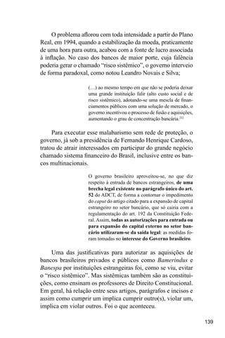 139
O problema aflorou com toda intensidade a partir do Plano
Real, em 1994, quando a estabilização da moeda, praticamente
de uma hora para outra, acabou com a fonte de lucro associada
à inflação. No caso dos bancos de maior porte, cuja falência
poderia gerar o chamado “risco sistêmico”, o governo interveio
de forma paradoxal, como notou Leandro Novais e Silva;
(…) ao mesmo tempo em que não se poderia deixar
uma grande instituição falir (alto custo social e de
risco sistêmico), adotando-se uma mescla de finan-
ciamentos públicos com uma solução de mercado, o
governo incentivou o processo de fusão e aquisições,
aumentando o grau de concentração bancária.232
Para executar esse malabarismo sem rede de proteção, o
governo, já sob a presidência de Fernando Henrique Cardoso,
tratou de atrair interessados em participar do grande negócio
chamado sistema financeiro do Brasil, inclusive entre os ban-
cos multinacionais.
O governo brasileiro aproveitou-se, no que diz
respeito à entrada de bancos estrangeiros, de uma
brecha legal existente no parágrafo único do art.
52 do ADCT, de forma a contornar o impedimento
do caput do artigo citado para a expansão de capital
estrangeiro no setor bancário, que só cairia com a
regulamentação do art. 192 da Constituição Fede-
ral. Assim, todas as autorizações para entrada ou
para expansão do capital externo no setor ban-
cário utilizaram-se da saída legal: as medidas fo-
ram tomadas no interesse do Governo brasileiro.
Uma das justificativas para autorizar as aquisições de
bancos brasileiros privados e públicos como Bamerindus e
Banespa por instituições estrangeiras foi, como se viu, evitar
o “risco sistêmico”. Mas sistêmicas também são as constitui-
ções, como ensinam os professores de Direito Constitucional.
Em geral, há relação entre seus artigos, parágrafos e incisos e
assim como cumprir um implica cumprir outro(s), violar um,
implica em violar outros. Foi o que aconteceu.
 