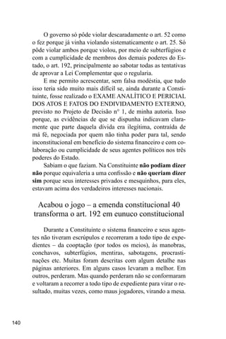 140
O governo só pôde violar descaradamente o art. 52 como
o fez porque já vinha violando sistematicamente o art. 25. Só
pôde violar ambos porque violou, por meio de subterfúgios e
com a cumplicidade de membros dos demais poderes do Es-
tado, o art. 192, principalmente ao sabotar todas as tentativas
de aprovar a Lei Complementar que o regularia.
E me permito acrescentar, sem falsa modéstia, que tudo
isso teria sido muito mais difícil se, ainda durante a Consti-
tuinte, fosse realizado o EXAME ANALÍTICO E PERICIAL
DOS ATOS E FATOS DO ENDIVIDAMENTO EXTERNO,
previsto no Projeto de Decisão n° 1, de minha autoria. Isso
porque, as evidências de que se dispunha indicavam clara-
mente que parte daquela dívida era ilegítima, contraída de
má fé, negociada por quem não tinha poder para tal, sendo
inconstitucional em benefício do sistema financeiro e com co-
laboração ou cumplicidade de seus agentes políticos nos três
poderes do Estado.
Sabiam o que faziam. Na Constituinte não podiam dizer
não porque equivaleria a uma confissão e não queriam dizer
sim porque seus interesses privados e mesquinhos, para eles,
estavam acima dos verdadeiros interesses nacionais.
Acabou o jogo – a emenda constitucional 40
transforma o art. 192 em eunuco constitucional
Durante a Constituinte o sistema financeiro e seus agen-
tes não tiveram escrúpulos e recorreram a todo tipo de expe-
dientes – da cooptação (por todos os meios), às manobras,
conchavos, subterfúgios, mentiras, sabotagens, procrasti-
nações etc. Muitas foram descritas com algum detalhe nas
páginas anteriores. Em alguns casos levaram a melhor. Em
outros, perderam. Mas quando perderam não se conformaram
e voltaram a recorrer a todo tipo de expediente para virar o re-
sultado, muitas vezes, como maus jogadores, virando a mesa.
 