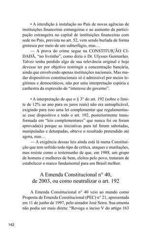 142
• A interdição à instalação no País de novas agências de
instituições financeiras estrangeiras e ao aumento da partici-
pação estrangeira no capital de instituições financeiras com
sede no País, prevista no art. 52, vem sendo burlada de forma
grotesca por meio de um subterfúgio, mas…
— A prova do crime segue na CONSTITUIÇÃO CI-
DADÃ, “no livrinho”, como dizia o Dr. Ulysses Guimarães.
Talvez tenha perdido algo de sua relevância original e hoje
devesse ter por objetivo restringir a concentração bancária,
ainda que envolvendo apenas instituições nacionais. Mas mu-
dar dispositivos constitucionais só é admissível por meios le-
gítimos e democráticos, não por uma interpretação espúria e
canhestra da expressão de “interesse do governo”.
• A interpretação de que o § 3° do art. 192 (sobre o limi-
te de 12% ao ano para os juros reais) não era autoaplicável,
exigindo para isso uma lei complementar que regulamentas-
se esse dispositivo e todo o art. 192, posteriormente trans-
formada em “leis complementares” que nunca foi ou foram
aprovada(s) porque as iniciativas para tal foram sabotadas,
manipuladas e deturpadas, obteve o resultado pretendido até
agora, mas…
— A exigência dessas leis ainda está lá numa Constitui-
ção que tem sofrido todo tipo de crítica, ataques e mutilações,
mas resiste como o testemunho de que, em 1988, um grupo
de homens e mulheres de bem, eleitos pelo povo, trataram de
estabelecer o marco fundamental para um Brasil melhor.
A Emenda Constitucional n° 40,
de 2003, ou como neutralizar o art. 192
A Emenda Constitucional n° 40 veio ao mundo como
Proposta de Emenda Constitucional (PEC) n° 21, apresentada
em 11 de junho de 1997, pelo senador José Serra. Sua ementa
não podia ser mais direta: “Revoga o inciso V do artigo 163
 