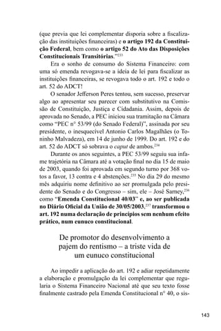 143
(que previa que lei complementar disporia sobre a fiscaliza-
ção das instituições financeiras) e o artigo 192 da Constitui-
ção Federal, bem como o artigo 52 do Ato das Disposições
Constitucionais Transitórias.”233
Era o sonho de consumo do Sistema Financeiro: com
uma só emenda revogava-se a ideia de lei para fiscalizar as
instituições financeiras, se revogava todo o art. 192 e todo o
art. 52 do ADCT!
O senador Jefferson Peres tentou, sem sucesso, preservar
algo ao apresentar seu parecer com substitutivo na Comis-
são de Constituição, Justiça e Cidadania. Assim, depois de
aprovada no Senado, a PEC iniciou sua tramitação na Câmara
como “PEC n° 53/99 (do Senado Federal)”, assinada por seu
presidente, o inesquecível Antonio Carlos Magalhães (o To-
ninho Malvadeza), em 14 de junho de 1999. Do art. 192 e do
art. 52 do ADCT só sobrava o caput de ambos.234
Durante os anos seguintes, a PEC 53/99 seguiu sua infa-
me trajetória na Câmara até a votação final no dia 15 de maio
de 2003, quando foi aprovada em segundo turno por 368 vo-
tos a favor, 13 contra e 4 abstenções.235
No dia 29 do mesmo
mês adquiriu nome definitivo ao ser promulgada pelo presi-
dente do Senado e do Congresso – sim, ele – José Sarney,236
como “Emenda Constitucional 40/03” e, ao ser publicada
no Diário Oficial da União de 30/05/2003,237
transformou o
art. 192 numa declaração de princípios sem nenhum efeito
prático, num eunuco constitucional.
De promotor do desenvolvimento a
pajem do rentismo – a triste vida de
um eunuco constitucional
Ao impedir a aplicação do art. 192 e adiar repetidamente
a elaboração e promulgação da lei complementar que regu-
laria o Sistema Financeiro Nacional até que seu texto fosse
finalmente castrado pela Emenda Constitucional n° 40, o sis-
 