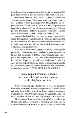 144
tema financeiro e seus agentes políticos criaram as condições
para transformar o Brasil no paraíso do rentismo que é hoje.
O sistema financeiro, que deveria “promover o desenvol-
vimento equilibrado do País e servir aos interesses da coletivi-
dade”, tornou-se uma gigantesca usina de agiotagem. Os res-
ponsáveis não ficaram nisso. Criaram as condições para que se
acumulasse a imensa dívida pública que estrangula as finanças
públicas brasileiras – federais, estaduais e municipais –, como
atesta diariamente o noticiário de jornais, rádios e TVs.
A atual dívida pública, cuja rolagem absorve parcela ab-
surda dos recursos orçamentários, é resultante desse sistema
que funciona de forma independente de outros controles de-
mocráticos também subtraídos à Constituição ou em flagrante
violação de seus dispositivos.
Essa dívida foi contraída, negociada, renegociada e gerida
por órgãos e pessoas que jamais receberam poderes para tal nos
termos da Constituição de 1988, e sequer das anteriores, outor-
gadas pelo regime militar (a de 1967, profundamente reforma-
da em 1969). É por isso que o Exame Analítico e Pericial dos
Atos e Fatos do Endividamento é mais indispensável e urgente
do que nunca e, agora, não apenas em relação à dívida externa,
mas também a toda a DÍVIDA PÚBLICA BRASILEIRA.
O dia em que Fernando Henrique
inovou no Direito Universal ao criar
a absolvição preventiva
Como vimos até aqui, desde Sarney, todos os governos
brasileiros empenharam-se em assegurar que o sistema finan-
ceiro não fosse tolhido pelos dispositivos constitucionais pro-
mulgados em 1988. Um zelo especial foi dedicado a impedir
que o limite de 12% ao ano para os juros reais fosse aplicado.
Nenhum presidente, nem Sarney ou Collor, nem Lula ou
Dilma, entretanto, superaram o “príncipe dos sociólogos”,
Fernando Henrique Cardoso, ao editar a Medida Provisória
 