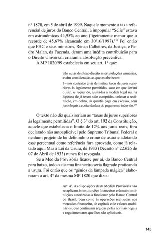 145
n° 1820, em 5 de abril de 1999. Naquele momento a taxa refe-
rencial de juros do Banco Central, a impopular “Selic” estava
em astronômicos 44,95% ao ano (ligeiramente menor que o
recorde de 45,67% alcançado em 30/10/1997).238
Foi então
que FHC e seus ministros, Renan Calheiros, da Justiça, e Pe-
dro Malan, da Fazenda, deram uma inédita contribuição para
o Direito Universal: criaram a absolvição preventiva.
A MP 1820/99 estabelecia em seu art. 1° que:
São nulas de pleno direito as estipulações usurárias,
assim consideradas as que estabeleçam:
I – nos contratos civis de mútuo, taxas de juros supe-
riores às legalmente permitidas, caso em que deverá
o juiz, se requerido, ajustá-las à medida legal ou, na
hipótese de já terem sido cumpridas, ordenar a resti-
tuição, em dobro, da quantia paga em excesso, com
juros legais a contar da data do pagamento indevido.239
O texto não diz quais seriam as “taxas de juros superiores
às legalmente permitidas”. O § 3° do art. 192 da Constituição,
aquele que estabelecia o limite de 12% aos juros reais, fora
declarado não autoaplicável pelo Supremo Tribunal Federal e
nenhum projeto de lei definindo o crime de usura e adotando
esse percentual como referência fora aprovado, como já rela-
tado aqui. Mas a Lei da Usura, de 1933 (Decreto n° 22.626 de
07 de Abril de 1933) nunca foi revogada.
Se a Medida Provisória ficasse por aí, do Banco Central
para baixo, todo o sistema financeiro seria flagrado praticando
a usura. Foi então que os “gênios da lâmpada mágica” elabo-
raram o art. 4° da mesma MP 1820 que dizia:
Art. 4°.As disposições desta Medida Provisória não
se aplicam às instituições financeiras e demais insti-
tuições autorizadas a funcionar pelo Banco Central
do Brasil, bem como às operações realizadas nos
mercados financeiro, de capitais e de valores mobi-
liários, que continuam regidas pelas normais legais
e regulamentares que lhes são aplicáveis.
 