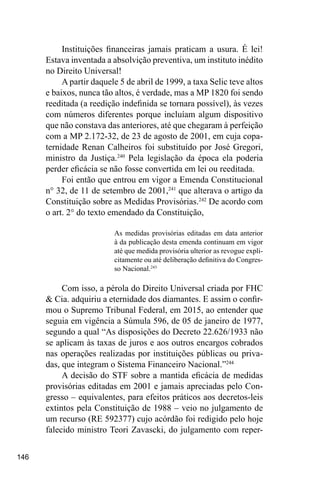 146
Instituições financeiras jamais praticam a usura. É lei!
Estava inventada a absolvição preventiva, um instituto inédito
no Direito Universal!
A partir daquele 5 de abril de 1999, a taxa Selic teve altos
e baixos, nunca tão altos, é verdade, mas a MP 1820 foi sendo
reeditada (a reedição indefinida se tornara possível), às vezes
com números diferentes porque incluíam algum dispositivo
que não constava das anteriores, até que chegaram à perfeição
com a MP 2.172-32, de 23 de agosto de 2001, em cuja copa-
ternidade Renan Calheiros foi substituído por José Gregori,
ministro da Justiça.240
Pela legislação da época ela poderia
perder eficácia se não fosse convertida em lei ou reeditada.
Foi então que entrou em vigor a Emenda Constitucional
n° 32, de 11 de setembro de 2001,241
que alterava o artigo da
Constituição sobre as Medidas Provisórias.242
De acordo com
o art. 2° do texto emendado da Constituição,
As medidas provisórias editadas em data anterior
à da publicação desta emenda continuam em vigor
até que medida provisória ulterior as revogue expli-
citamente ou até deliberação definitiva do Congres-
so Nacional.243
Com isso, a pérola do Direito Universal criada por FHC
& Cia. adquiriu a eternidade dos diamantes. E assim o confir-
mou o Supremo Tribunal Federal, em 2015, ao entender que
seguia em vigência a Súmula 596, de 05 de janeiro de 1977,
segundo a qual “As disposições do Decreto 22.626/1933 não
se aplicam às taxas de juros e aos outros encargos cobrados
nas operações realizadas por instituições públicas ou priva-
das, que integram o Sistema Financeiro Nacional.”244
A decisão do STF sobre a mantida eficácia de medidas
provisórias editadas em 2001 e jamais apreciadas pelo Con-
gresso – equivalentes, para efeitos práticos aos decretos-leis
extintos pela Constituição de 1988 – veio no julgamento de
um recurso (RE 592377) cujo acórdão foi redigido pelo hoje
falecido ministro Teori Zavascki, do julgamento com reper-
 
