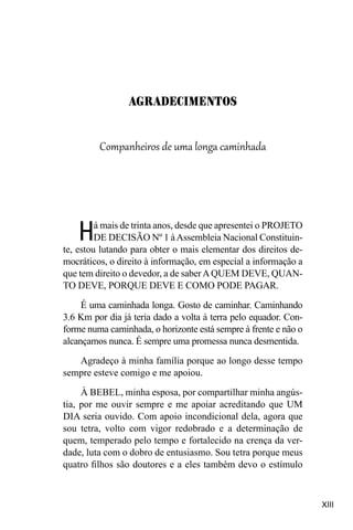XIII
Companheiros de uma longa caminhada
Há mais de trinta anos, desde que apresentei o PROJETO
DE DECISÃO Nº 1 àAssembleia Nacional Constituin-
te, estou lutando para obter o mais elementar dos direitos de-
mocráticos, o direito à informação, em especial a informação a
que tem direito o devedor, a de saberAQUEM DEVE, QUAN-
TO DEVE, PORQUE DEVE E COMO PODE PAGAR.
É uma caminhada longa. Gosto de caminhar. Caminhando
3.6 Km por dia já teria dado a volta à terra pelo equador. Con-
forme numa caminhada, o horizonte está sempre à frente e não o
alcançamos nunca. É sempre uma promessa nunca desmentida.
Agradeço à minha família porque ao longo desse tempo
sempre esteve comigo e me apoiou.
À BEBEL, minha esposa, por compartilhar minha angús-
tia, por me ouvir sempre e me apoiar acreditando que UM
DIA seria ouvido. Com apoio incondicional dela, agora que
sou tetra, volto com vigor redobrado e a determinação de
quem, temperado pelo tempo e fortalecido na crença da ver-
dade, luta com o dobro de entusiasmo. Sou tetra porque meus
quatro filhos são doutores e a eles também devo o estímulo
Agradecimentos
 