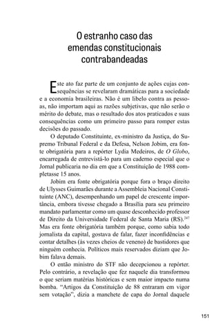 151
O estranho caso das
emendas constitucionais
contrabandeadas
Este ato faz parte de um conjunto de ações cujas con-
sequências se revelaram dramáticas para a sociedade
e a economia brasileiras. Não é um libelo contra as pesso-
as, não importam aqui as razões subjetivas, que não serão o
mérito do debate, mas o resultado dos atos praticados e suas
consequências como um primeiro passo para romper estas
decisões do passado.
O deputado Constituinte, ex-ministro da Justiça, do Su-
premo Tribunal Federal e da Defesa, Nelson Jobim, era fon-
te obrigatória para a repórter Lydia Medeiros, de O Globo,
encarregada de entrevistá-lo para um caderno especial que o
Jornal publicaria no dia em que a Constituição de 1988 com-
pletasse 15 anos.
Jobim era fonte obrigatória porque fora o braço direito
de Ulysses Guimarães durante a Assembleia Nacional Consti-
tuinte (ANC), desempenhando um papel de crescente impor-
tância, embora tivesse chegado a Brasília para seu primeiro
mandato parlamentar como um quase desconhecido professor
de Direito da Universidade Federal de Santa Maria (RS).247
Mas era fonte obrigatória também porque, como sabia todo
jornalista da capital, gostava de falar, fazer inconfidências e
contar detalhes (às vezes cheios de veneno) de bastidores que
ninguém conhecia. Políticos mais reservados diziam que Jo-
bim falava demais.
O então ministro do STF não decepcionou a repórter.
Pelo contrário, a revelação que fez naquele dia transformou
o que seriam matérias históricas e sem maior impacto numa
bomba. “Artigos da Constituição de 88 entraram em vigor
sem votação”, dizia a manchete de capa do Jornal daquele
 