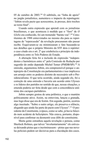 152
05 de outubro de 2003.248
O subtítulo, ou “linha de apoio”
no jargão jornalístico, aumentava o impacto da reportagem:
“Jobim revela pacto que acrescentou, às pressas, dois trechos
ao texto final”.
Usando outra expressão que aprendi com os jornalistas
brasilienses, o que aconteceu à medida que o “furo” de O
Globo era conhecido, foi um tremendo “barata voa”.249
Cons-
tituintes de 1988 entrevistados no mesmo dia para as repor-
tagens de “repercussão” da revelação procuraram não passar
recibo. Esquivaram-se ou minimizaram o fato baseando-se
nos detalhes que o próprio Ministro do STF dera à repórter:
o caso citado era o art. 2º que estabelecia o princípio da inde-
pendência entre os Três Poderes do Estado.
A alteração feita foi a inclusão da expressão “indepen-
dentes e harmônicos entre si” pela Comissão de Redação por
sugestão do então deputado Michel Temer (PMDB/SP).250
A
omissão, argumentou Jobim, era compreensível porque o an-
teprojeto da Constituição era parlamentarista e isso implicava
um arranjo entre os poderes distinto do necessário sob o Pre-
sidencialismo. O que teria ocorrido, ainda segundo ele, foi a
correção de uma omissão e haveria um acordo entre Ulysses
e os líderes dos partidos no sentido de que, nessas situações, a
emenda poderia ser feita desde que com a concordância unâ-
nime dos caciques partidários.
Jobim sempre gostou de uma polêmica, o que o mantém
politicamente ativo. Assim, na entrevista, lançou a granada,
mas logo disse que era de festim. Em seguida, porém, ocorreu
algo inusitado. “Sobre o outro artigo, ele preserva o silêncio,
alegando que ainda faz parte do pacto com Ulysses”.251
O pre-
sidente da Constituinte, à época, como se sabe, já havia faleci-
do num acidente de helicóptero. Não estava, portanto, dispo-
nível para confirmar ou desmentir esse álibi do constituinte.
Muita gente estranhou aquela revelação e pensou, como
Sherlock Holmes, que talvez “involuntariamente” ele estives-
se deixando pistas que o incriminassem – pistas que nas nove-
las policiais podem ser decisivas para a elucidação dos casos.
 