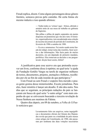 153
Freud explica, dizem. Como alguns personagens desse gênero
literário, semeava provas pelo caminho. De certa forma ele
mesmo induziu a isso quando afirmou:
— Tenho todos os ‘crimes’ aqui – brinca, abrindo o
armário atrás de sua mesa de trabalho no gabinete
do Supremo.
São pilhas e pilhas de papéis separados em pastas
dispostas em prateleiras que vão até o teto. O minis-
tro, organizadíssimo, tem encadernada uma coleção
de recortes de jornais do período da Constituinte, de
fevereiro de 1986 a outubro de 1988.
— Eu era o amanuense. Fui muito usado nesta fun-
ção de redigir, tomar notas das reuniões, fazer acer-
tos e dar informações. Não fazia parte do núcleo
decisório, era um deputado de primeiro mandato,
periférico. Eles tomavam as decisões e me pergun-
tavam: dá pra fazer assim, Jobim?
A justificativa para esse acervo era que pretendia escre-
ver um livro, conforme disse à repórter, no qual teria “a ajuda
da Fundação Getúlio Vargas na tarefa de organizar milhares
de textos, documentos, projetos, anotações e bilhetes, recolhi-
dos por ele ao fim de cada reunião de que participava.”
Com Freud ou sem Freud o vespeiro fora mexido e pou-
ca gente gostou desse misteriozinho. Exceto jornalistas. Para
eles, fazer mistério é lançar um desafio. E não deu outra. Nos
dias que se seguiram, as principais redações do país se lan-
çaram em busca de qual seria “o outro artigo” com mais em-
penho do que se estivessem buscando a terceira revelação de
Nossa Senhora aos meninos de Fátima.
Quatro dias depois, em 09 de outubro, a Folha de S.Pau-
lo noticiava que:
Levantamento feito em arquivos, notas taquigráfi-
cas e documentos oficiais da Câmara dos Deputa-
dos revela que parte ou a totalidade de pelo menos
cinco artigos da Constituição, de 1988, não passa-
ram por nenhuma das duas votações necessárias
 