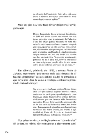 154
no plenário da Constituinte. Entre eles, está o que
inclui as medidas provisórias como uma das ativi-
dades do processo de legislar.252
Mais uns dias e a Folha fazia novas “descobertas” divul-
gando que
Depois da revelação de que artigos da Constituição
de 1988 não foram votados em nenhum dos dois
turnos previstos, novo levantamento da Folha traz
à tona dois artigos que não passaram, em parte, pelo
crivo do voto e mostra que houve o oposto: um pará-
grafo que, apesar de ter sido aprovado nos dois tur-
nos, não entrou no texto promulgado – foi suprimido
entre a votação e a publicação. (…) pelo menos oito
artigos entraram na Carta sem terem sido votados
nos dois turnos devidos. No primeiro levantamento,
publicado no dia 9 deste mês, houve a constatação
de cinco artigos sem votação, além de pelo menos
outros 20 que só foram aprovados em um turno.253
Em editorial, publicado em 11/10, a mesma Folha de
S.Paulo, mencionara “pelo menos mais duas dezenas de si-
tuações semelhantes” aos dois artigos citados na entrevista, o
que dava uma ideia de como a revelação continuava produ-
zindo ondas de choque:
São graves as revelações do ministro Nelson Jobim,
atual vice-presidente do Supremo Tribunal Federal,
assumindo ter participado, quando deputado cons-
tituinte, da adição de dispositivos ao texto da Cons-
tituição sem que eles tivessem sido formalmente
aprovados. Depois de ter admitido responsabilida-
de em dois casos de inclusão de textos, pelo menos
mais duas dezenas de situações semelhantes foram
levantadas pela Folha. O caso, que arranha a legi-
timidade da Carta, não deixa de ser ilustrativo da
renitente fragilidade institucional brasileira.254
Nos primeiros dias, a avaliação sobre os “contrabandos”
foi de que, no mérito, não eram graves e efetivamente corri-
 