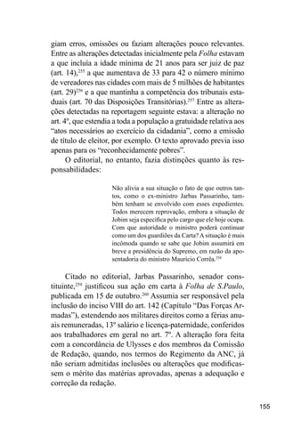 155
giam erros, omissões ou faziam alterações pouco relevantes.
Entre as alterações detectadas inicialmente pela Folha estavam
a que incluía a idade mínima de 21 anos para ser juiz de paz
(art. 14),255
a que aumentava de 33 para 42 o número mínimo
de vereadores nas cidades com mais de 5 milhões de habitantes
(art. 29)256
e a que mantinha a competência dos tribunais esta-
duais (art. 70 das Disposições Transitórias).257
Entre as altera-
ções detectadas na reportagem seguinte estava: a alteração no
art. 4º, que estendia a toda a população a gratuidade relativa aos
“atos necessários ao exercício da cidadania”, como a emissão
de título de eleitor, por exemplo. O texto aprovado previa isso
apenas para os “reconhecidamente pobres”.
O editorial, no entanto, fazia distinções quanto às res-
ponsabilidades:
Não alivia a sua situação o fato de que outros tan-
tos, como o ex-ministro Jarbas Passarinho, tam-
bém tenham se envolvido com esses expedientes.
Todos merecem reprovação, embora a situação de
Jobim seja específica pelo cargo que ele hoje ocupa.
Com que autoridade o ministro poderá continuar
como um dos guardiões da Carta? A situação é mais
incômoda quando se sabe que Jobim assumirá em
breve a presidência do Supremo, em razão da apo-
sentadoria do ministro Maurício Corrêa.258
Citado no editorial, Jarbas Passarinho, senador cons-
tituinte,259
justificou sua ação em carta à Folha de S.Paulo,
publicada em 15 de outubro.260
Assumia ser responsável pela
inclusão do inciso VIII do art. 142 (Capítulo “Das Forças Ar-
madas”), estendendo aos militares direitos como a férias anu-
ais remuneradas, 13º salário e licença-paternidade, conferidos
aos trabalhadores em geral no art. 7º. A alteração fora feita
com a concordância de Ulysses e dos membros da Comissão
de Redação, quando, nos termos do Regimento da ANC, já
não seriam admitidas inclusões ou alterações que modificas-
sem o mérito das matérias aprovadas, apenas a adequação e
correção da redação.
 