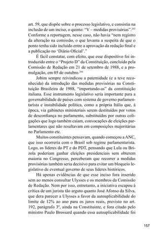 157
art. 59, que dispõe sobre o processo legislativo, e consistiu na
inclusão de um inciso, o quinto: “V – medidas provisórias”.265
Conforme a reportagem, nesse caso, não havia “nem registro
da alteração na comissão, o que levanta a suspeita de que o
ponto tenha sido incluído entre a aprovação da redação final e
a publicação no ‘Diário Oficial’.”
É fácil constatar, com efeito, que esse dispositivo foi in-
troduzido entre o “Projeto D” da Constituição, concluído pela
Comissão de Redação em 21 de setembro de 1988, e a pro-
mulgação, em 05 de outubro.266
Jobim sempre reivindicou a paternidade (e a teve reco-
nhecida) da introdução das medidas provisórias na Consti-
tuição Brasileira de 1988, “importando-as” da constituição
italiana. Esse instrumento legislativo seria importante para a
governabilidade de países com sistema de governo parlamen-
tarista e instabilidade política, como a própria Itália que, à
época, via gabinetes ministeriais serem destituídos por votos
de desconfiança no parlamento, substituídos por outras coli-
gações que logo também caíam, convocações de eleições par-
lamentares que não resultavam em composições majoritárias
no Parlamento etc.
Muitos constituintes pensavam, quando começou a ANC,
que isso ocorreria com o Brasil sob regime parlamentarista.
Logo, os líderes do PT e do PDT, pensando que Lula ou Bri-
zola poderiam ganhar eleições presidenciais sem obterem
maioria no Congresso, perceberam que recorrer a medidas
provisórias também seria decisivo para evitar um bloqueio le-
gislativo de eventual governo de seus líderes históricos.
Há apenas evidências de que esse inciso fora inserido
sem ao menos consultar Ulysses e os membros da Comissão
de Redação. Nem por isso, entretanto, a iniciativa escapou à
crítica de um jurista tão arguto quanto José Afonso da Silva,
que dera parecer a Ulysses a favor da autoaplicabilidade do
limite de 12% ao ano para os juros reais, previsto no art.
192, parágrafo 3º, ainda na Constituinte, e fora citado pelo
ministro Paulo Brossard quando essa autoaplicabilidade foi
 
