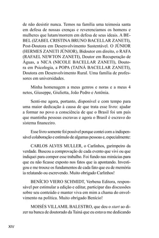 XIV
de não desistir nunca. Temos na família uma teimosia santa
em defesa de nossas crenças e reverenciamos os homens e
mulheres que lutam/morrem em defesa de seus ideais. A BE-
BEL (IZABEL CRISTINA BRUNO BACELLAR ZANETI),
Post-Doutora em Desenvolvimento Sustentável. O JÚNIOR
(HERMES ZANETI JÚNIOR), Bidoutor em direito, o RAFA
(RAFAEL NEWTON ZANETI), Doutor em Recuperação de
Águas, a NICA (NICOLE BACELLAR ZANETI), Douto-
ra em Psicologia, a POPA (TAINÁ BACELLAR ZANETI),
Doutora em Desenvolvimento Rural. Uma família de profes-
sores em universidades.
Minha homenagem a meus genros e noras e a meus 4
netos, Giuseppe, Giulietta, João Pedro e Antônia.
Senti-me agora, portanto, disponível e com tempo para
uma maior dedicação à causa de que trata esse livro: ajudar
a formar no povo a consciência de que o Brasil foi um país
que mantinha pessoas escravas e agora o Brasil é escravo do
sistema financeiro.
Esse livro somente foi possível porque contei com a indispen-
sávelcolaboraçãoeestímulodealgumaspessoase,especialmente:
CARLOS ALVES MULLER, o Carlinhos, garimpeiro da
verdade. Buscou a comprovação de cada evento que vivi ou que
indiquei para compor esse trabalho. Foi fundo nas minúcias para
que eu não ficasse exposto nos fatos que ia apontando. Investi-
gou e me trouxe os fundamentos de cada fato que eu de memória
ia relatando ou escrevendo. Muito obrigado Carlinhos!
BENÍCIO VIERO SCHMIDT, Verbena Editora, respon-
sável por estimular a edição e editar, participar das discussões
sobre seu conteúdo e manter viva em mim a chama do envol-
vimento na política. Muito obrigado Benício!
MOISÉS VILLAMIL BALESTRO, que deu o start ao di-
zer na banca de doutorado da Tainá que eu estava me dedicando
 